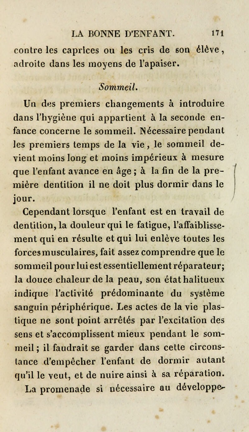 contre les caprices ou les cris de 6on élève, adroite dans les moyens de l'apaiser. Sommeil. Un des premiers changements à introduire dans l'hygiène qui appartient à la seconde en- fance concerne le sommeil. Nécessaire pendant les premiers temps de la vie, le sommeil de- vient moins long et moins impérieux à mesure que l'enfant avance en âge ; à la fin de la pre- mière dentition il ne doit plus dormir dans le jour. Cependant lorsque l'enfant est en travail de dentition, la douleur qui le fatigue, l'affaiblisse- ment qui en résulte et qui lui enlève toutes les forces musculaires, fait assez comprendre que le sommeil pour lui est essentiellement réparateur; la douce chaleur de la peau, son étathalitueux indique l'activité prédominante du système sanguin périphérique. Les actes de la vie plas- tique ne sont point arrêtés par l'excitation des sens et s'accomplissent mieux pendant le som- meil ; il faudrait se garder dans cette circons- tance d'empêcher l'enfant de dormir autant qu'il le veut, et de nuire ainsi à sa réparation. La promenade si nécessaire au développe-