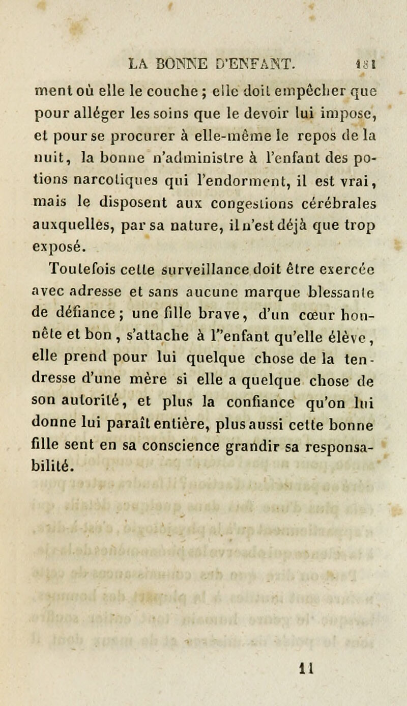 ment où elle le couche ; elle doit empêcher que pour alléger les soins que le devoir lui impose, et pour se procurer à elle-même le repos de la nuit, la bonne n'administre à l'enfant des po- tions narcotiques qui l'endorment, il est vrai, mais le disposent aux congestions cérébrales auxquelles, par sa nature, il n'est déjà que trop exposé. Toutefois celte surveillance doit être exercée avec adresse et sans aucune marque blessante de défiance; une fille brave, d'un cœur hon- nête et bon , s'attache à Tenfant qu'elle élève, elle prend pour lui quelque chose de la ten- dresse d'une mère si elle a quelque chose de son autorité, et plus la confiance qu'on lui donne lui paraît entière, plus aussi cette bonne fille sent en sa conscience grandir sa responsa- bilité. 11