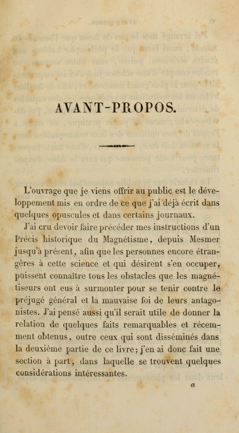 AVANT-PROPOS. L'ouvrage que je viens offrir au public est le déve- loppement mis en ordre de ce que j'ai déjà écrit dans quelques opuscules et dans certains journaux. J'ai cru devoir faire précéder mes instructions d'un Précis historique du Magnétisme, depuis Mesmer jusqu'à présent, afin que les personnes encore étran- gères à cette science et qui désirent s'en occuper, puissent connaître tous les obstacles que les magné- tiseurs ont eus à surmonter pour se tenir contre le préjugé général et la mauvaise foi de leurs antago- nistes. J'ai pensé aussi qu'il serait utile de donner la relation de quelques faits remarquables et récem- ment obtenus, outre ceux qui sont disséminés dans la deuxième partie de ce livre; j'en ai donc fait une section à part, dans laquelle se trouvent quelques considérations intéressantes.