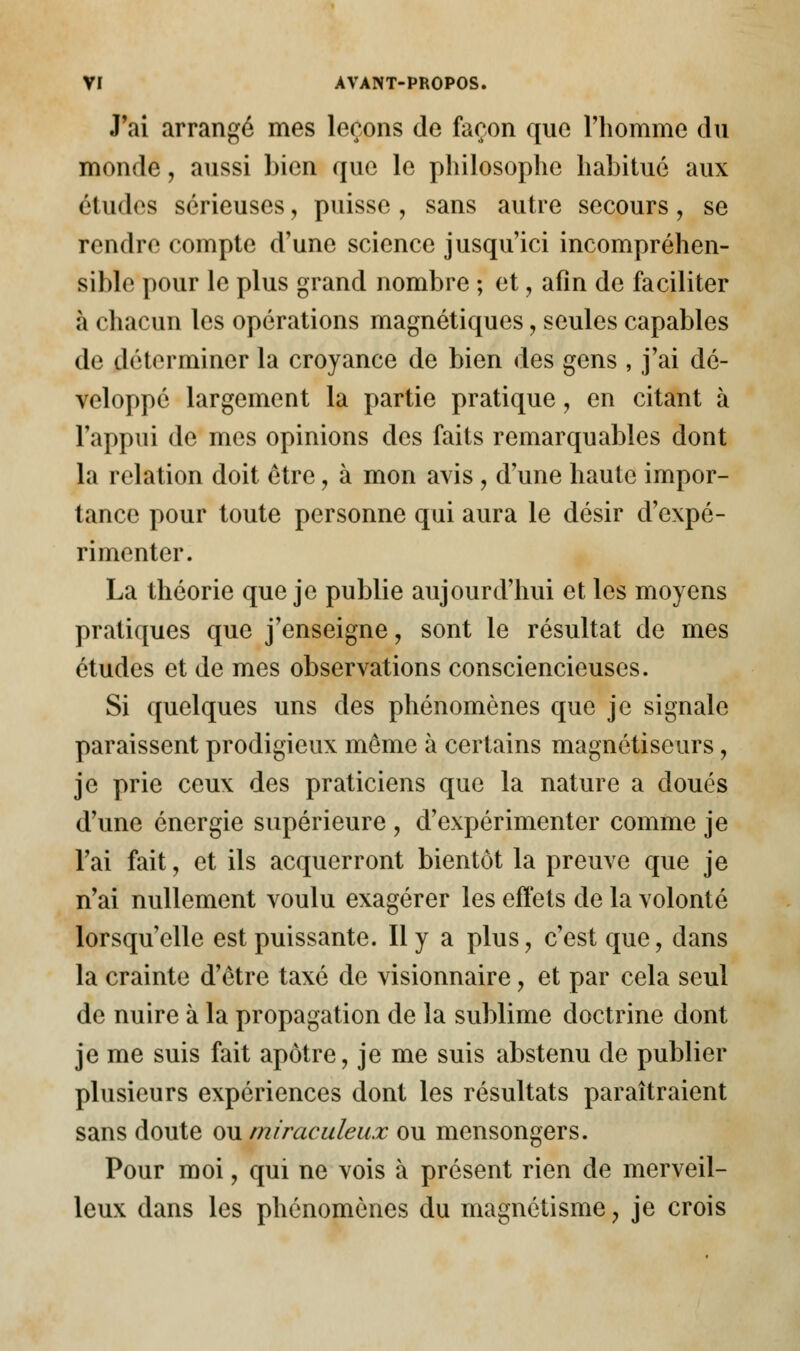 J'ai arrangé mes leçons de façon que l'homme du monde, aussi bien que le philosophe habitué aux études sérieuses, puisse, sans autre secours, se rendre compte d'une science jusqu'ici incompréhen- sible pour le plus grand nombre ; et, afin de faciliter à chacun les opérations magnétiques, seules capables de déterminer la croyance de bien des gens , j'ai dé- veloppé largement la partie pratique, en citant à l'appui de mes opinions des faits remarquables dont la relation doit être, à mon avis , d'une haute impor- tance pour toute personne qui aura le désir d'expé- rimenter. La théorie que je publie aujourd'hui et les moyens pratiques que j'enseigne, sont le résultat de mes études et de mes observations consciencieuses. Si quelques uns des phénomènes que je signale paraissent prodigieux même à certains magnétiseurs, je prie ceux des praticiens que la nature a doués d'une énergie supérieure , d'expérimenter comme je l'ai fait, et ils acquerront bientôt la preuve que je n'ai nullement voulu exagérer les effets de la volonté lorsqu'elle est puissante. Il y a plus, c'est que, dans la crainte d'être taxé de visionnaire, et par cela seul de nuire à la propagation de la sublime doctrine dont je me suis fait apôtre, je me suis abstenu de publier plusieurs expériences dont les résultats paraîtraient sans doute ou miraculeux ou mensongers. Pour moi, qui ne vois à présent rien de merveil- leux dans les phénomènes du magnétisme, je crois