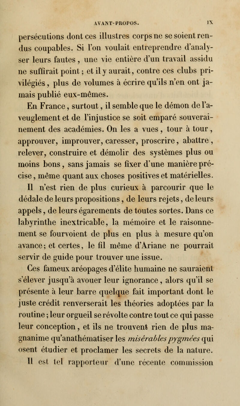 persécutions dont ces illustres corps ne se soient ren- dus coupables. Si l'on voulait entreprendre d'analy- ser leurs fautes , une vie entière d'un travail assidu ne suffirait point ; et il y aurait, contre ces clubs pri- vilégiés , plus de volumes à écrire qu'ils n'en ont ja- mais publié eux-mêmes. En France, surtout, il semble que le démon de l'a- veuglement et de l'injustice se soit emparé souverai- nement des académies. On les a vues , tour à tour , approuver, improuver, caresser, proscrire, abattre , relever, construire et démolir des systèmes plus ou moins bons, sans jamais se fixer d'une manière pré- cise , même quant aux choses positives et matérielles. Il n'est rien de plus curieux à parcourir que le dédale de leurs propositions, de leurs rejets, de leurs appels, de leurs égarements de toutes sortes. Dans ce labyrinthe inextricable, la mémoire et le raisonne- ment se fourvoient de plus en plus à mesure qu'on avance ; et certes, le fil même d'Ariane ne pourrait servir de guide pour trouver une issue. Ces fameux aréopages d'élite humaine ne sauraient s élever jusqu'à avouer leur ignorance, alors qu'il se présente à leur barre quelque fait important dont le juste crédit renverserait les théories adoptées par la routine ; leur orgueil se révolte contre tout ce qui passe leur conception, et ils ne trouvent rien de plus ma- gnanime qu'anathématiser les misérablespygrnées qui osent étudier et proclamer les secrets de la nature. Il est tel rapporteur d'une récente commission