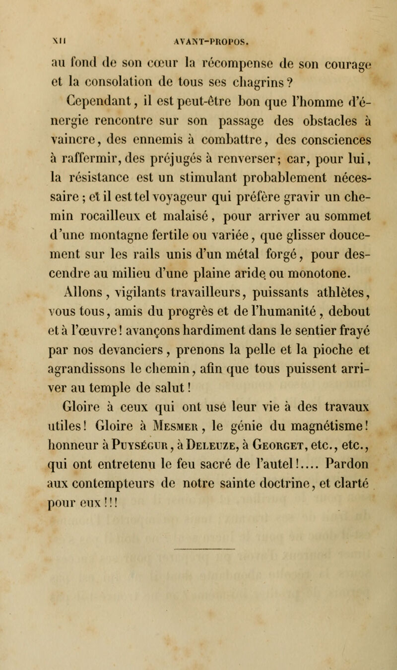 au fond de son cœur la récompense de son courage et la consolation de tous ses chagrins? Cependant, il est peut-être bon que l'homme d'é- nergie rencontre sur son passage des obstacles à vaincre, des ennemis à combattre, des consciences à raffermir, des préjugés à renverser; car, pour lui, la résistance est un stimulant probablement néces- saire ; et il est tel voyageur qui préfère gravir un che- min rocailleux et malaisé, pour arriver au sommet dune montagne fertile ou variée, que glisser douce- ment sur les rails unis d'un métal forgé, pour des- cendre au milieu d'une plaine aride ou monotone. Allons , vigilants travailleurs, puissants athlètes, vous tous, amis du progrès et de l'humanité , debout et à l'œuvre ! avançons hardiment dans le sentier frayé par nos devanciers, prenons la pelle et la pioche et agrandissons le chemin, afin que tous puissent arri- ver au temple de salut ! Gloire à ceux qui ont usé leur vie à des travaux utiles ! Gloire à Mesmer , le génie du magnétisme ! honneur à Puységur , à Deleuze, à Georget, etc., etc., qui ont entretenu le feu sacré de l'autel !.... Pardon aux contempteurs de notre sainte doctrine, et clarté pour eux !!!