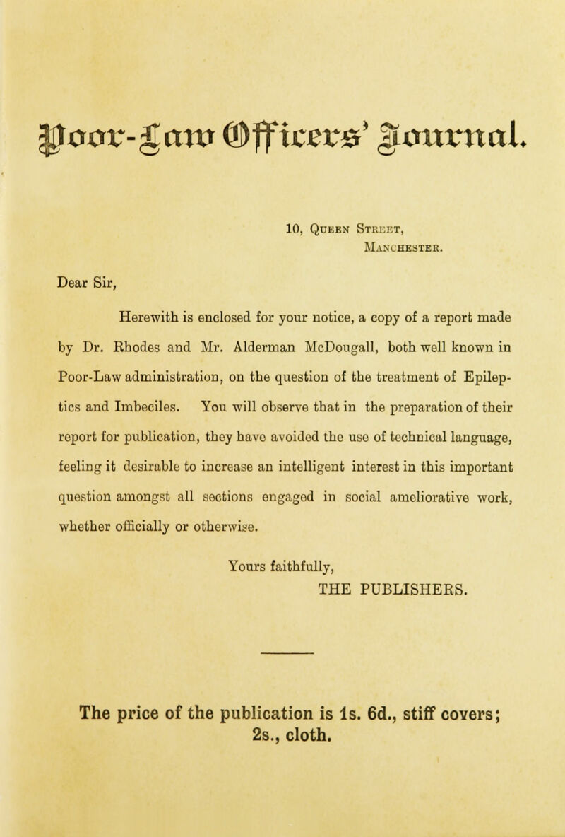 $oov-$aw ®ffic&c&* gLoxxvnal 10, Queen Street, Manchester. Dear Sir, Herewith is enclosed for your notice, a copy of a report made by Dr. Rhodes and Mr. Alderman McDongall, both well known in Poor-Law administration, on the question of the treatment of Epilep- tics and Imbeciles. You will observe that in the preparation of their report for publication, they have avoided the use of technical language, feeling it desirable to increase an intelligent interest in this important question amongst all sections engaged in social ameliorative work, whether officially or otherwise. Yours faithfully, THE PUBLISHERS. The price of the publication is Is. 6d., stiff covers; 2s., cloth.