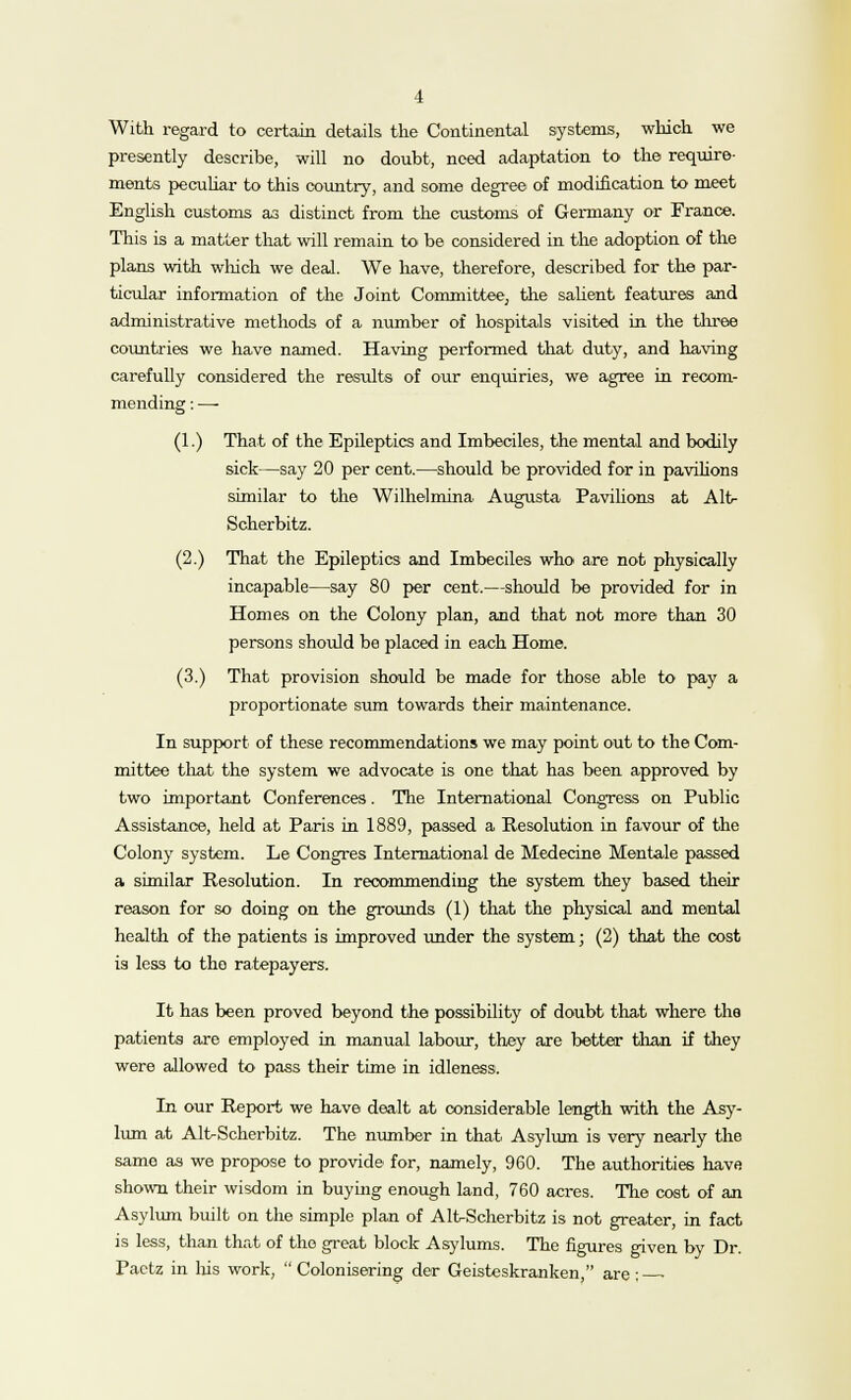 With regard to certain details the Continental systems, which we presently describe, will no doubt, need adaptation to the require- ments peculiar to this country, and some degree of modification to meet English customs as distinct from the customs of Germany or France. This is a matter that will remain to be considered in the adoption of the plans with which we deal. We have, therefore, described for the par- ticular information of the Joint Committee, the salient features and administrative methods of a number of hospitals visited in the three countries we have named. Having performed that duty, and having carefully considered the results of our enquiries, we agree in recom- mending : —■ (1.) That of the Epileptics and Imbeciles, the mental and bodily sick—say 20 per cent.—should be provided for in pavilions similar to the Wilhelmina Augusta Pavilions at Alt- Scherbitz. (2.) That the Epileptics and Imbeciles who are not physically incapable—say 80 per cent.—should be provided for in Homes on the Colony plan, and that not more than 30 persons should be placed in each Home. (3.) That provision should be made for those able to pay a proportionate sum towards their maintenance. In support of these recommendations we may point out to the Com- mittee that the system we advocate is one that has been approved by two important Conferences. The International Congress on Public Assistance, held at Paris in 1889, passed a Resolution in favour of the Colony system. Le Congres International de Medecine Mentale passed a similar Resolution. In recommending the system they based their reason for so doing on the grounds (1) that the physical and mental health of the patients is improved under the system; (2) that the cost is less to the ratepayers. It has been proved beyond the possibility of doubt that where the patients are employed in manual labour, they are better than if they were allowed to pass their time in idleness. In our Report we have dealt at considerable length with the Asy- lum at Alt-Scherbitz. The number in that Asylum is very nearly the same as we propose to provide for, namely, 960. The authorities have shown their wisdom in buying enough land, 760 acres. The cost of an Asylum built on the simple plan of Alt-Scherbitz is not greater, in fact is less, than that of the great block Asylums. The figures given by Dr. Pacta in his work,  Cokmisering der Geisteskranken, are: •