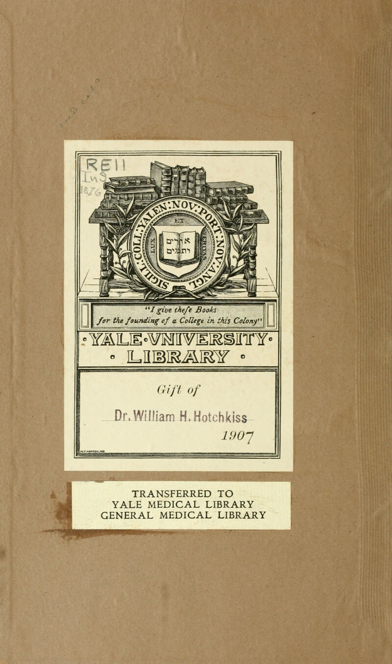 I give theft Books for the founding of a College in this Colony ' ILKIBIR&IElf • qg<k^^&^a^«>A^^vw^^-t^>vv<^v^^^N^^ ■ Gift of _.J)r. William JUtetcWdss- i9oy IMIIHIIIIIMM TRANSFERRED TO YALE MEDICAL LIBRARY GENERAL MEDICAL LIBRARY