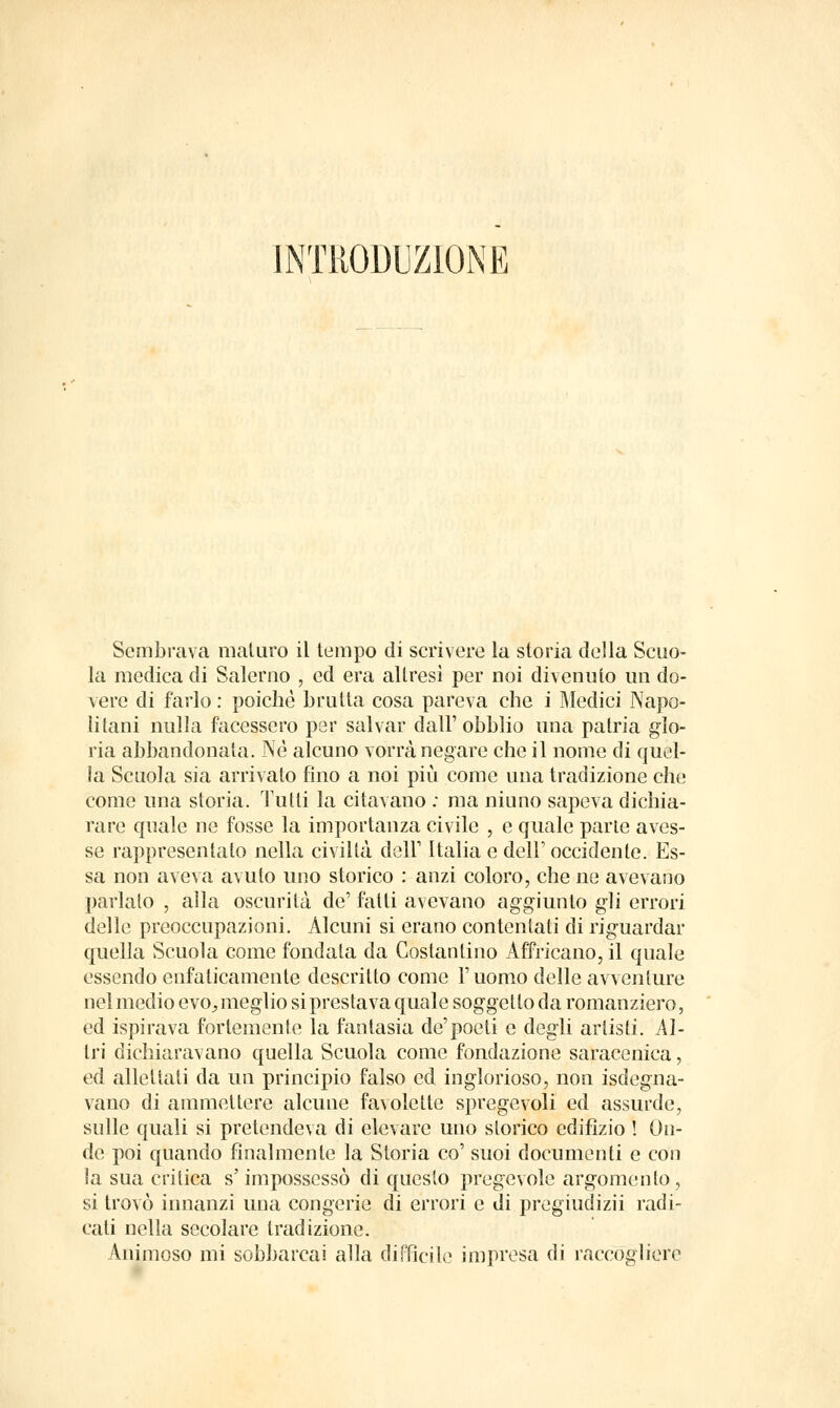 INTRODUZIONE Sembrava maturo il tempo di scrìvere la storia della Scuo- la medica di Salerno , ed era altresì per noi divenuto un do- vere di farlo : poiché brutta cosa pareva che i Medici Napo- litani nulla facessero per salvar dall' obblio una patria glo- ria abbandonata. Né alcuno vorrà negare che il nome di quel- la Scuola sia arrivato fino a noi più come una tradizione che come una storia. Tutti la citavano : ma niuno sapeva dichia- rare quale ne fosse la importanza civile , e quale parte aves- se rappresentato nella civiltà deir Italia e dell' occidente. Es- sa non aveva avuto uno storico : anzi coloro, che ne avevano parlato , alla oscurità de' fatti avevano aggiunto gli errori delle preoccupazioni. Alcuni si erano contentati di riguardar quella Scuola come fondata da Costantino Affricano, il quale essendo enfaticamente descritto come V uomo delle avventure nel medio evo, meglio si prestava quale soggetto da romanziero, ed ispirava fortemente la fantasia de'poeti e degli artisti. Al- tri dichiaravano quella Scuola come fondazione saracenica, ed allettati da un principio falso ed inglorioso, non isdegna- vano di ammettere alcune favolette spregevoli ed assurde, sulle quali si pretendeva di elevare uno storico edifìzio ! On- de poi quando finalmente la Storia co' suoi documenti e con la sua critica s'impossessò di questo pregevole argomento, si trovò innanzi una congerie di errori e di pregiudizii radi- cati nella secolare tradizione. Animoso mi sobbarcai alla diffìcile impresa di raccogliere