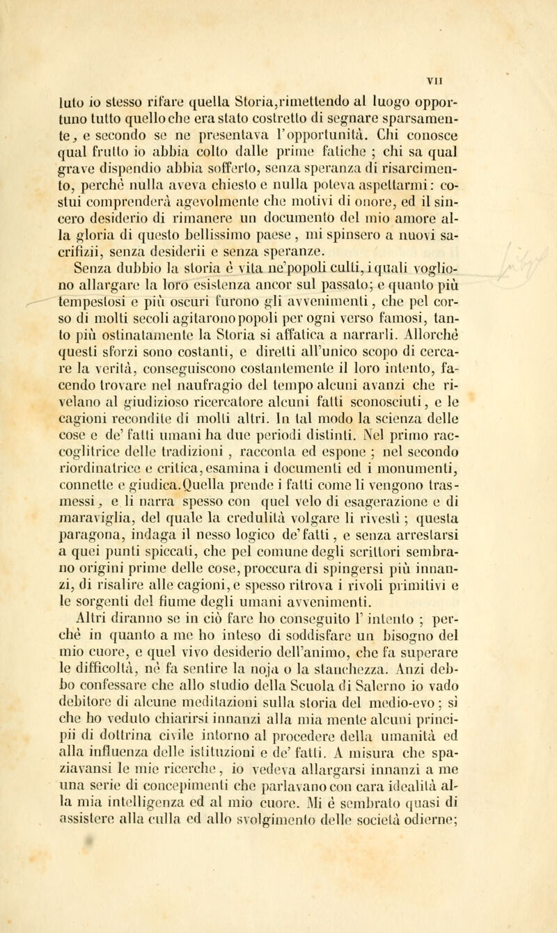 luto io stesso rifare quella Storia,rimettendo al luogo oppor- tuno tutto quello che era stato costretto di segnare sparsamen- te, e secondo se ne presentava l'opportunità. Chi conosce qual frutto io abbia colto dalle prime fatiche ; chi sa qual grave dispendio abbia sofferto, senza speranza di risarcimen- to, perchè nulla aveva chiesto e nulla poteva aspettarmi : co- stui comprenderà agevolmente che motivi di onore, ed il sin- cero desiderio di rimanere un documento del mio amore al- la gloria di questo bellissimo paese , mi spinsero a nuovi sa- crifìzii, senza desideri! e senza speranze. Senza dubbio la storia è vita ne1 popoli culti, iquali voglio- no allargare la loro esistenza ancor sul passalo; e quanto più tempestosi e più oscuri furono gli avvenimenti, che pel cor- so di molti secoli agitarono popoli per ogni verso famosi, tan- to più ostinatamente la Storia si affatica a narrarli. Allorché questi sforzi sono costanti, e diretti all'unico scopo di cerca- re la verità, conseguiscono costantemente il loro intento, fa- cendo trovare nel naufragio del tempo alcuni avanzi che ri- velano al giudizioso ricercatore alcuni fatti sconosciuti, e le cagioni recondite di molli altri. In tal modo la scienza delle cose e de' fatti umani ha due periodi distinti. Nel primo rac- coglitrice delle tradizioni , racconta ed espone ; nel secondo riordinatrice e critica, esamina i documenti ed i monumenti, connette e giudica.Quella prende i fatti come li vengono tras- messi, e li narra spesso con quel velo di esagerazione e di maraviglia, del quale la credulità volgare li rivestì ; questa paragona, indaga il nesso logico de'fatti, e senza arrestarsi a quei punti spiccati, che pel comune degli scrittori sembra- no origini prime delle cose,proccura di spingersi più innan- zi, di risalire alle cagioni, e spesso ritrova i rivoli primitivi e le sorgenti del fiume degli umani avvenimenti. Altri diranno se in ciò fare ho conseguito l'intento ; per- chè in quanto a me ho inteso di soddisfare un bisogno del mio cuore, e quel vivo desiderio dell'animo, che fa superare le difficoltà, né fa sentire la noja o la stanchezza. Anzi deb- bo confessare che allo studio della Scuola di Salerno io vado debitore di alcune meditazioni sulla storia del medio-evo ; sì che ho veduto chiarirsi innanzi alla mia mente alcuni princi- pii di dottrina civile intorno al procedere della umanità ed alla influenza delle istituzioni e de' fatti. A misura che spa- ziavansi le mie ricerche, io vedeva allargarsi innanzi a me una serie di concepimenti che parlavano con cara idealità al- la mia intelligenza ed al mio cuore. Mi è sembrato quasi di assistere alla culla ed allo svolgimento delle società odierne;