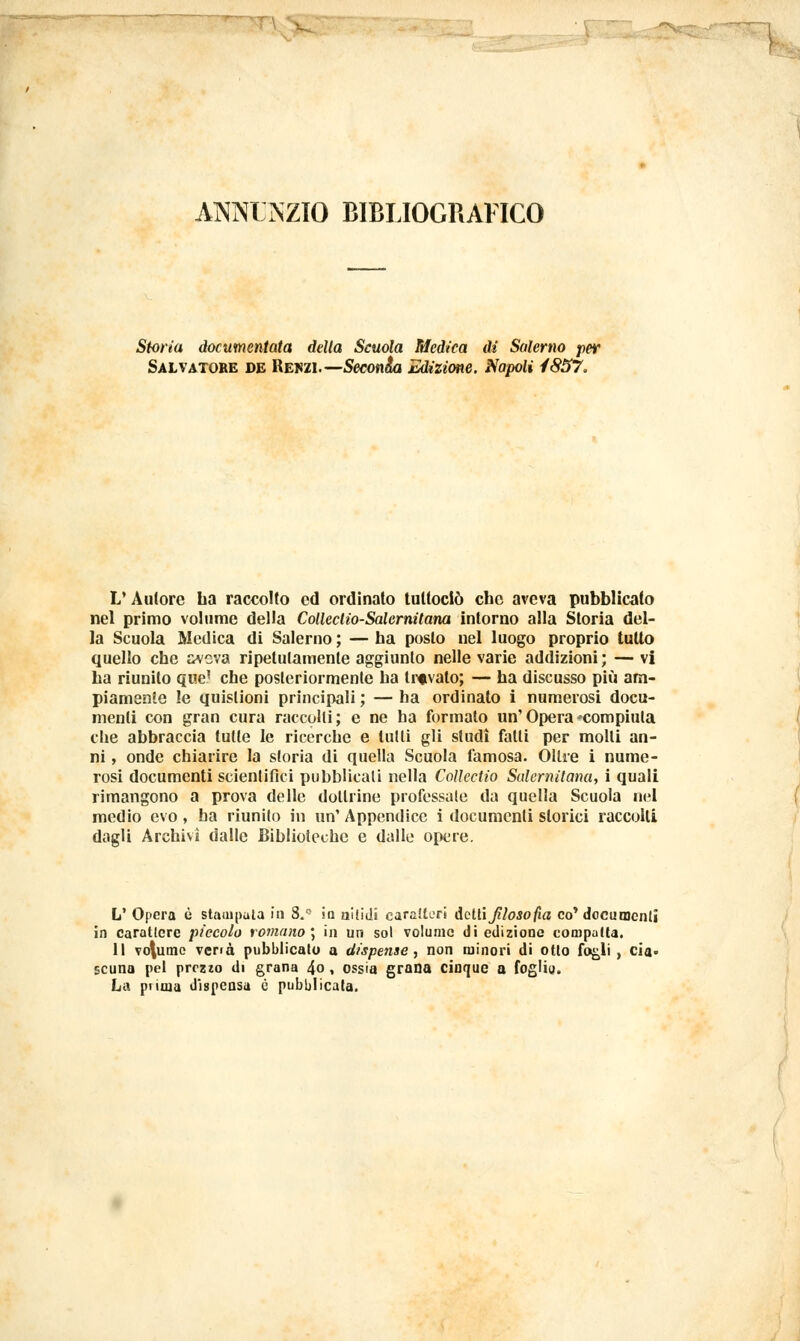 ÀNNOZIO BIBLIOGRAFICO Storia documentata della Scuola Medica di Salerno per Salvatore de Rekzi.— Seconda Edizione. Napoli 4857. V Autore ba raccolto ed ordinato tultociò che aveva pubblicato nel primo volume della Colleclio-Salcrnitana intorno alla Storia del- la Scuola Medica di Salerno ; — ha posto nel luogo proprio tutto quello che j^veva ripetutamente aggiunto nelle varie addizioni ; — vi ha riunito que' che posteriormente ha travato; — ha discusso più am- piamente !e quistioni principali ; — ha ordinato i numerosi docu- menti con gran cura raccolti; e ne ha formato un'Opera'compiuta che abbraccia tutte le ricerche e lutti gli studi fatti per molli an- ni , onde chiarire la storia di quella Scuola famosa. Oltre i nume- rosi documenti scientifici pubblicati nella Collcctio Salernitana, i quali rimangono a prova delle dottrine professale da quella Scuola nel medio evo, ha riunito in un' Appendice i documenti storici raccolti dagli Archivi dalle Biblioteche e dalie opere. L' Opera è stampata in 8.° in nitidi caratteri Adii filosofìa co'documenti in carattere piccolo romano] in un sol volume di edizione compatta. Il vo\umc vena pubblicato a dispense, non minori di otto fogli , cia- scuna pel prezzo di grana 4o, ossia grana cinque a foglia. La prima dispensa è pubblicata.