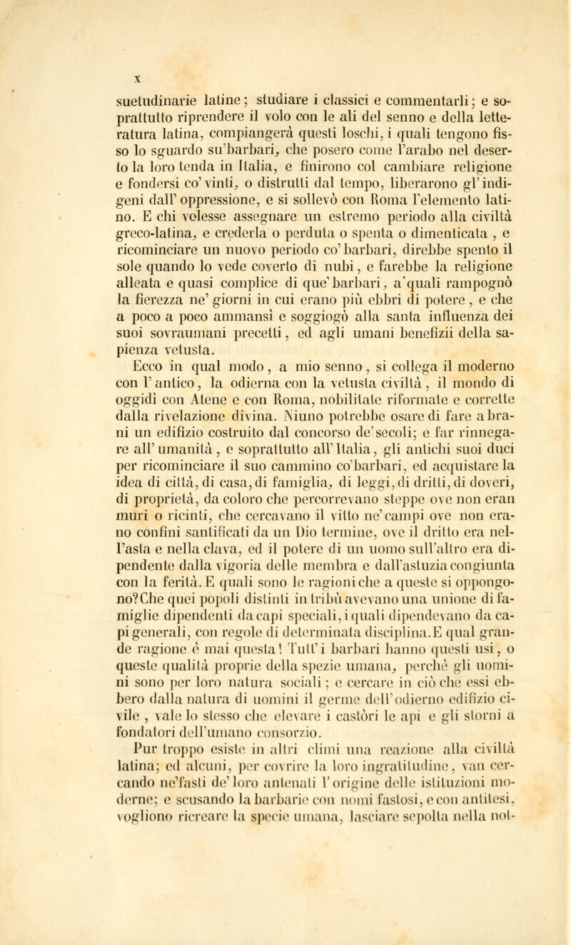 suetudinarie latine; studiare i classici e commentarli; e so- prattutto riprendere il volo con le ali del senno e della lette- ratura latina, compiangerà questi loschi, i quali tengono fis- so lo sguardo su'barbari, che posero come l'arabo nel deser- to la loro tenda in Italia, e finirono col cambiare religione e fondersi co'vinti, o distrutti dal tempo, liberarono gl'indi- geni dalF oppressione, e si sollevò con Roma l'elemento lati- no. E chi volesse assegnare un estremo periodo alla civiltà greco-latina, e crederla o perduta o spenta o dimenticata , e ricominciare un nuovo periodo co'barbari, direbbe spento il sole quando lo vede coverto di nubi, e farebbe la religione alleata e quasi complice di que'barbari, aquali rampognò la fierezza ne' giorni in cui erano più ebbri di potere, e che a poco a poco ammansì e soggiogò alla santa influenza dei suoi sovraumani precetti, ed agli umani benefìzii della sa- pienza vetusta. Ecco in qual modo, a mio senno , si collega il moderno con l'antico, la odierna con la vetusta civiltà , il mondo di oggidì con Atene e con Roma, nobilitate riformate e corrette dalla rivelazione divina. Niuno potrebbe osare di fare a bra- ni un edilizio costruito dal concorso de'secoli; e far rinnega- re all' umanità , e soprattutto all' Italia, gli antichi suoi duci per ricominciare il suo cammino co'barbari, ed acquistare la idea di città, di casa, di famiglia, di leggi, di dritti, di doveri, di proprietà, da coloro che percorrevano steppe ove non eran muri o ricinti, che cercavano il vitto ne'cani pi ove non era- no confini santificati da un Dio termine, ove il dritto era nel- l'asta e nella clava, ed il potere di un uomo sull'altro era di- pendente dalla vigoria delle membra e dall'astuzia congiunta con la ferità. E quali sono le ragioni che a queste si oppongo- no?Che quei popoli distinti in tribù avevano una unione di fa- miglie dipendenti da capi speciali, i quali dipendevano da ca- pi generali, con regole di determinala disciplina.E qual gran- de ragione è mai questa! Tutt'i barbari hanno questi usi, o queste qualità proprie della spezie umana, perchè gli uomi- ni sono per loro natura sociali ; e cercare in ciò che essi eb- bero dalla natura di uomini il germe dell'odierno edilìzio ci- vile , vale lo stesso che elevare i castòri le api e gli storni a fondatori dell'umano consorzio. Pur troppo esiste in altri climi una reazione alla civiltà latina; ed alcuni, per covrire la loro ingratitudine, van cer- cando ne'fasli de'loro antenati l'origine delle istituzioni mo- derne; e scusando la barbarie con nomi fastosi, e con antitesi, vogliono ricreare la specie umana, lasciare sepolta nella noi-