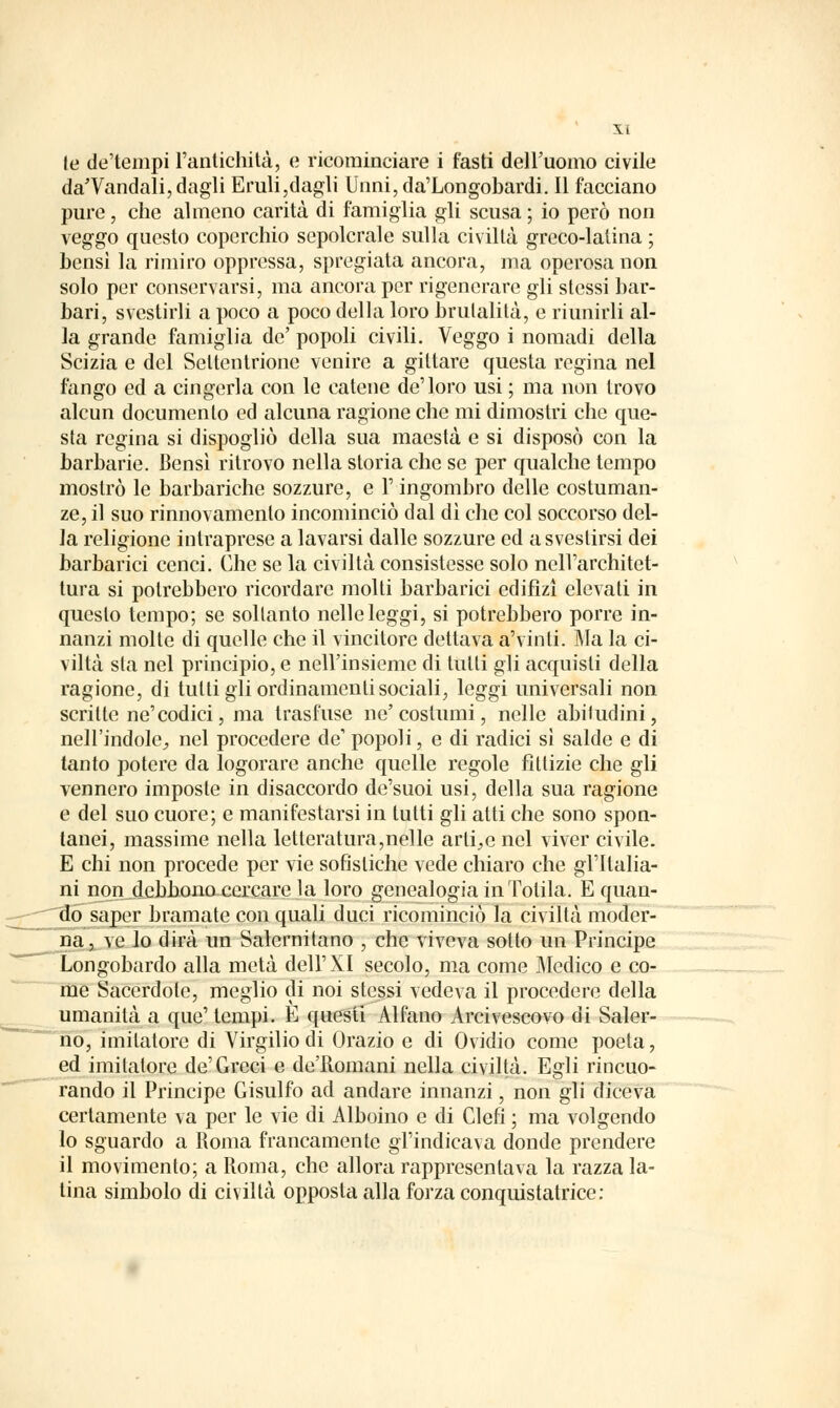 te de'tempi l'antichità, e ricominciare i fasti dell'uomo civile daTandali, dagli Eruli,dagli Unni,da'Longobardi. Il facciano pure, che almeno carità di famiglia gli scusa ; io però non veggo questo coperchio sepolcrale sulla civiltà greco-latina ; bensì la rimiro oppressa, spregiata ancora, ma operosa non solo per conservarsi, ma ancora per rigenerare gli stessi bar- bari, svestirli a poco a poco della loro brutalità, e riunirli al- la grande famiglia de' popoli civili. Veggo i nomadi della Scizia e del Settentrione venire a giltare questa regina nel fango ed a cingerla con le catene de'loro usi ; ma non trovo alcun documento ed alcuna ragione che mi dimostri che que- sta regina si dispogliò della sua maestà e si disposò con la barbarie. Bensì ritrovo nella storia che se per qualche tempo mostrò le barbariche sozzure, e l'ingombro delle costuman- ze, il suo rinnovamento incominciò dal dì che col soccorso del- la religione intraprese a lavarsi dalle sozzure ed a svestirsi dei barbarici cenci. Che se la civiltà consistesse solo nell'architet- tura si potrebbero ricordare molti barbarici ediflzì elevati in questo tempo; se soltanto nelle leggi, si potrebbero porre in- nanzi molte di quelle che il vincitore dettava a'vinti. Ma la ci- viltà sta nel principio, e nell'insieme di tulli gli acquisti della ragione, di tulli gli ordinamenti sociali, leggi universali non scritte ne'codici, ma trasfuse ne' costumi, nelle abitudini, nell'indole., nel procedere de' popoli, e di radici sì salde e di tanto potere da logorare anche quelle regole fittizie che gli vennero imposte in disaccordo de'suoi usi, della sua ragione e del suo cuore; e manifestarsi in tutti gli atti che sono spon- tanei, massime nella letteratura,nelle arli_,e nel viver civile. E chi non procede per vie sofistiche vede chiaro che gl'Italia- ni non_debhono cercare la loro genealogia in Tolila. E quan- do saper bramate con quali duci ricominciò la civiltà moder- na, ve lo dirà un Salernitano , che viveva sotto un Principe Longobardo alla metà dell'XI secolo, ma come Medico e co- me Sacerdote, meglio di noi stessi vedeva il procedere della umanità a que' tempi. E questi Alfano Arcivescovo di Saler- no, imitatore di Virgilio di Orazio e di Ovidio come poeta, ed imitatore de'Greci e de'Romani nella civiltà. Egli rincuo- rando il Principe Gisulfo ad andare innanzi, non gli diceva certamente va per le vie di Alboino e di Clefi ; ma volgendo lo sguardo a Roma francamente gl'indicava donde prendere il movimento; a Roma, che allora rappresentava la razza la- tina simbolo di civiltà opposta alla forza conquistatrice: