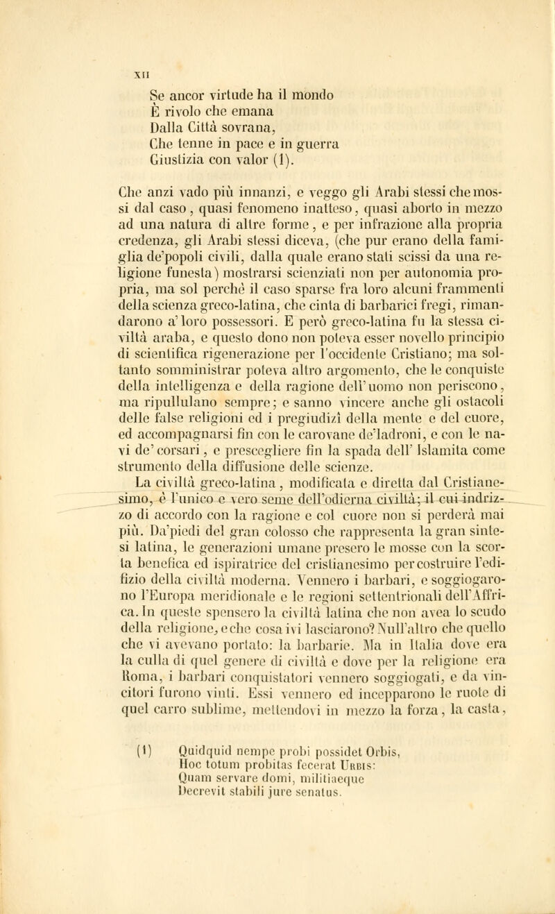 Se ancor virtude ha il mondo È rivolo che emana Dalla Città sovrana, Che tenne in pace e in guerra Giustizia con valor (1). Che anzi vado più innanzi, e veggo gli Arabi slessi che mos- si dal caso, quasi fenomeno inatteso, quasi aborto in mezzo ad una natura di altre forme, e per infrazione alla propria credenza, gli Arabi stessi diceva, (che pur erano della fami- glia de'popoli civili, dalla quale erano stali scissi da una re- ligione funesta) mostrarsi scienziati non per autonomia pro- pria, ma sol perchè il caso sparse fra loro alcuni frammenti della scienza greco-latina, che cinta di barbarici fregi, riman- darono a'loro possessori. E però greco-latina fu la stessa ci- viltà araba, e questo dono non poteva esser novello principio di scientifica rigenerazione per l'occidente Cristiano; ma sol- tanto somministrar poteva altro argomento, che le conquiste della intelligenza e della ragione dell' uomo non periscono, ma ripullulano sempre ; e sanno vincere anche gli ostacoli delle false religioni ed i pregiudizi della mente e del cuore, ed accompagnarsi fin con le carovane de'ladroni, e con le na- vi de'corsari, e prescegliere fin la spada dell' Islamita come strumento della diffusione delle scienze. La civiltà greco-latina, modificala e diretta dal Cristiane- simo, è l'unico e vero seme dell'odierna civiltà; il cui indriz- zo di accordo con la ragione e col cuore non si perderà mai più. Da'piedi del gran colosso che rappresenta la gran sinte- si latina, le generazioni umane presero le mosse con la scor- ta benefica ed ispiratrice del cristianesimo per costruire l'edi- lìzio della civiltà moderna. Vennero i barbari, e soggiogaro- no l'Europa meridionale e le regioni settentrionali dell'Affri- ca. In queste spensero la civiltà latina che non avea lo scudo della religione, e che cosa ivi lasciarono? Null'allro che quello che vi avevano portalo: la barbarie. Ma in Italia dove era la culla di quel genere di civiltà e dove per la religione era Roma, i barbari conquistatori vennero soggiogati, e da vin- citori furono vinti. Essi vennero ed incepparono le ruote di quel carro sublime, mettendovi in mezzo la forza, la casta, (1) Quidquid nempe probi possidet Orbis, Hoc totum probitas fecerat Urbis: Quam servare domi, militiaeque Decrevit stabili jure senalus.