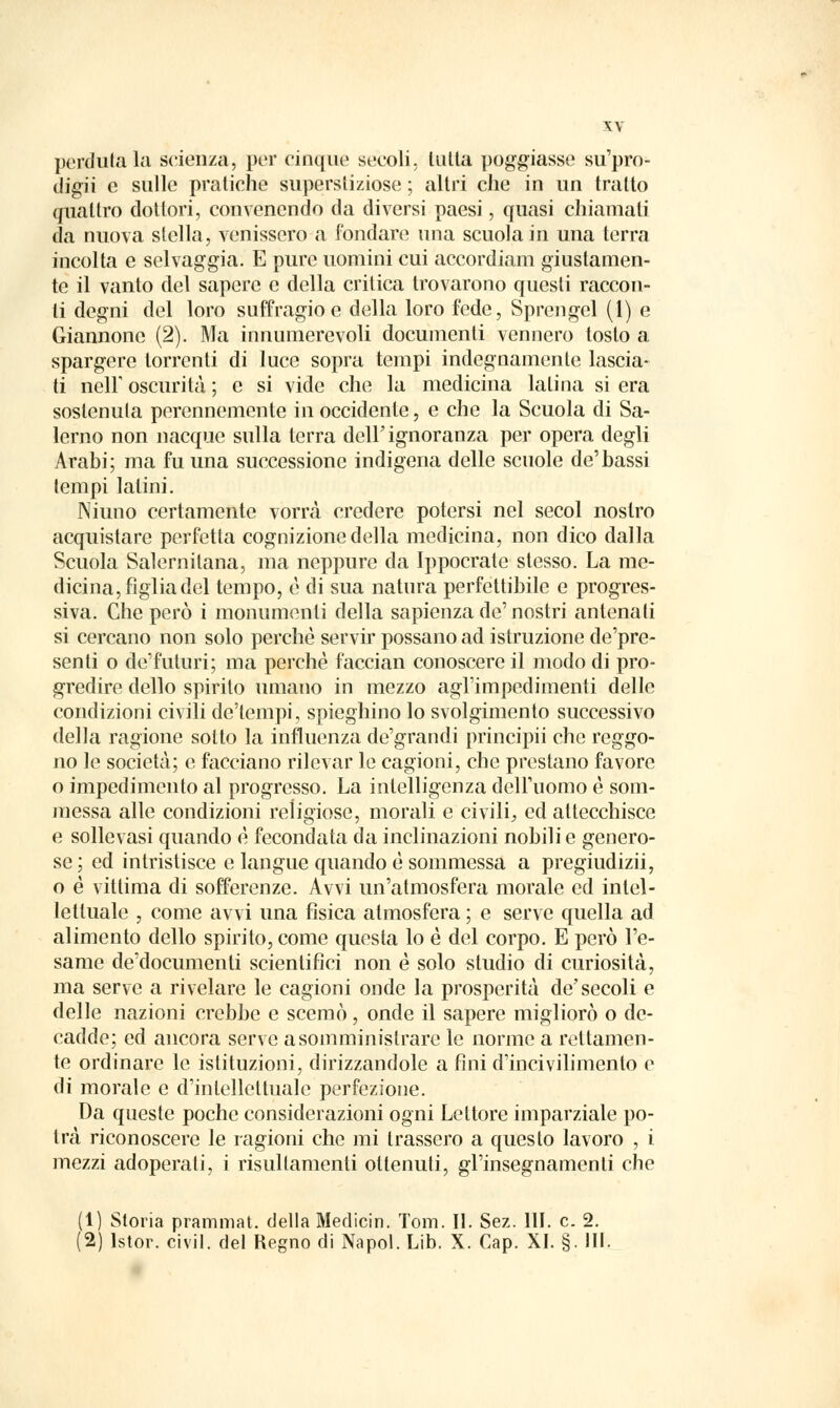 perdutala scienza, per cinque secoli, tutta poggiasse su'pro- digii e sulle pratiche superstiziose ; altri che in un tratto quattro dottori, convenendo da diversi paesi, quasi chiamali da nuova stella, venissero a fondare una scuola in una terra incolta e selvaggia. E pure uomini cui accordiam giustamen- te il vanto del sapere e della critica trovarono questi raccon- ti degni del loro suffragio e della loro fede, Sprengel (1) e Giannone (2). Ma innumerevoli documenti vennero tosto a spargere torrenti di luce sopra tempi indegnamente lascia- ti neir oscurità ; e si vide che la medicina latina si era sostenuta perennemente in occidente, e che la Scuola di Sa- lerno non nacque sulla terra dell'ignoranza per opera degli Arabi; ma fu una successione indigena delle scuole de'bassi tempi latini. JNiuno certamente vorrà credere potersi nel secol nostro acquistare perfetta cognizione della medicina, non dico dalla Scuola Salernitana, ma neppure da Ippocrate stesso. La me- dicina, figlia del tempo, è di sua natura perfettibile e progres- siva. Che però i monumenti della sapienza de'nostri antenati si cercano non solo perchè servir possano ad istruzione de'pre- senti o de'futuri; ma perchè faccian conoscere il modo di pro- gredire dello spirito umano in mezzo agl'impedimenti delle condizioni civili de'tempi, spieghino lo svolgimento successivo della ragione sotto la influenza de'grandi principii che reggo- no le società; e facciano rilevar le cagioni, che prestano favore o impedimento al progresso. La intelligenza dell'uomo è som- messa alle condizioni religiose, morali e civili, ed attecchisce e sollevasi quando è fecondata da inclinazioni nobili e genero- se ; ed intristisce e langue quando è sommessa a pregiudizii, o è vittima di sofferenze. Avvi un'atmosfera morale ed intel- lettuale , come avvi una fisica atmosfera ; e serve quella ad alimento dello spirito, come questa lo è del corpo. E però l'e- same de'documenti scientifici non è solo studio di curiosità, ma serve a rivelare le cagioni onde la prosperità de'secoli e delle nazioni crebbe e scemò, onde il sapere migliorò o de- cadde; ed ancora serve a somministrare le norme a rettamen- te ordinare le istituzioni, dirizzandole a fini d'incivilimento e di morale e d'intellettuale perfezione. Da queste poche considerazioni ogni Lettore imparziale po- trà riconoscere le ragioni che mi trassero a questo lavoro , i mezzi adoperati, i risullamenti ottenuti, gl'insegnamenti che (1) Storia prammat. della Medicin. Tom. II. Sez. 111. e. 2. (2) lstor. civil. del Regno di Napol. Lib. X. Cap. XI. §. III.