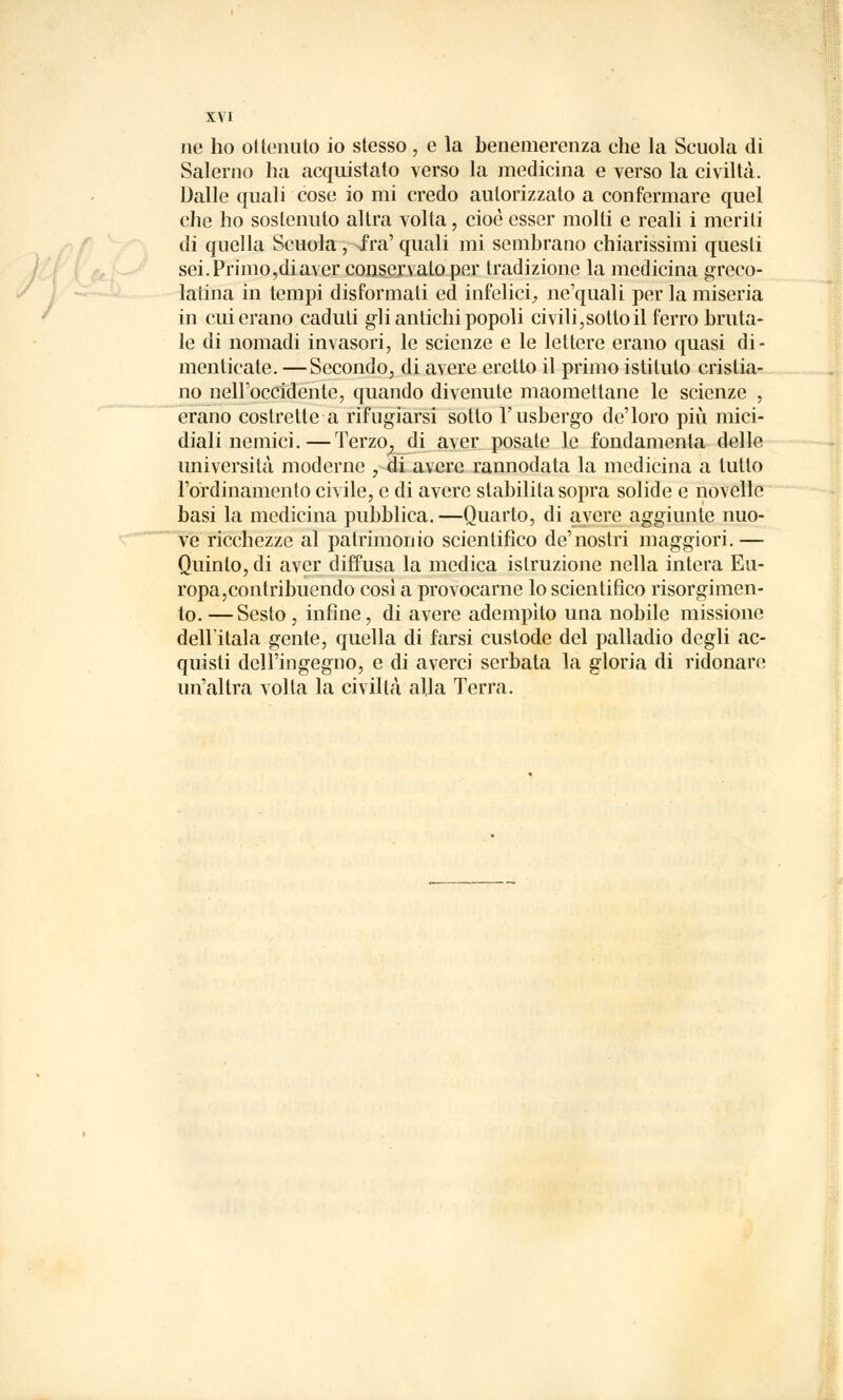 ne ho ot tenuto io stesso , e la benemerenza che la Scuola di Salerno ha acquistato verso la medicina e verso la civiltà. Dalle quali cose io mi credo autorizzato a confermare quel che ho sostenuto altra volta, cioè esser molti e reali i meriti di quella Scuola ; ^fra' quali mi sembrano chiarissimi questi sei. Primo,diaver conservato per tradizione la medicina greco- latina in tempi disformati ed infelici., ne'quali per la miseria in cui erano caduti gli antichi popoli civili,sotto il ferro bruta- le di nomadi invasori, le scienze e le lettere erano quasi di- menticate. — Secondo, di avere eretto il primo istituto cristia- no nell'occidente, quando divenute maomettane le scienze , erano costrette a rifugiarsi sotto l'usbergo de'loro più mici- diali nemici.—Terzo^ di aver posate le fondamenta delle università moderne , di avere rannodata la medicina a tutto l'ordinamento civile, e di avere stabilita sopra solide e novelle basi la medicina pubblica.—Quarto, di avere aggiunte nuo- ve ricchezze al patrimonio scientifico de'nostri maggiori.— Quinto, di aver diffusa la medica istruzione nella intera Eu- ropa,contribuendo così a provocarne lo scientifico risorgimen- to.— Sesto, infine, di avere adempito una nobile missione dell'itala gente, quella di farsi custode del palladio degli ac- quisti dell'ingegno, e di averci serbata la gloria di ridonare un'altra volta la civiltà alla Terra.