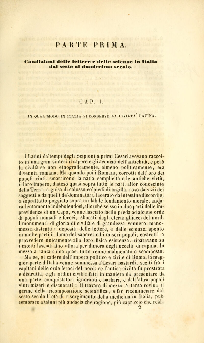 PARTE PRIMA. Condizioni delle lettere e delle scienze In Italia dal sesto al duodecimo secolo. C A P. I. IN QUAL MODO IN ITALIA. SI CONSERVO LA CIVILTÀ1 LATINA. I Latini da'tempi degli Scipioni aprimi Cesari avevano raccol- to in lina gran sintesi il sapere e gli acquisti dell'antichità, e però la civiltà se non etnograficamente, almeno politicamente, era divenuta romana. Ma quando poi i Romani, corrotti dall' oro dei popoli vinti, smarrirono la natia semplicità e le antiche virtù, il loro impero, disteso quasi sopra tutte le parti allor conosciute della Terra, a guisa di colosso co'piedi di argilla, roso da'vizii dei soggetti e da quelli de'dominatori, laceralo da intestinediscordie, e soprattutto poggiato sopra un labile fondamento morale, anda- va lentamente indebolendosi,allorché scisso in due parli delle im- previdenze di un Capo, venne lascialo Tacile preda ad alcune orde di popoli nomadi e feroci, sbucati dagli eterni ghiacci del nord. I monumenti di gloria di civiltà e di grandezza vennero mano- messi; distrutti i depositi delle lettere, e delle scienze; spento in molte parti il lume del sapere: ed i miseri popoli, costretti a provvedere unicamente alla loro fisica esistenza, riparavano su i monti lasciali fino allora per dimora degli uccelli di rapina. In mezzo a tanta ruina quasi lutto venne malmenato e scomposto. Ma se, al cadere dell'impero politico e civile di Roma, la mag- gior parie d'Italia venne sommessa a'Cesari bastardi, scelti fra i capitani delle orde feroci del nord; se l'antica civiltà fu prostrata e distrutta, egli ordini civili rifatti in maniera da presentare da una parte conquistatori ignoranti e barbari, e dall'altra popoli vinti miseri e discuorati : il trovare di mezzo a tanta rovina il germe della ricomposizione scientifica , e far ricominciare dal sesto secolo V età di risorgimento della medicina in Italia, può sembrare a taluni più audacia che ragione, più capriccio che real- 2