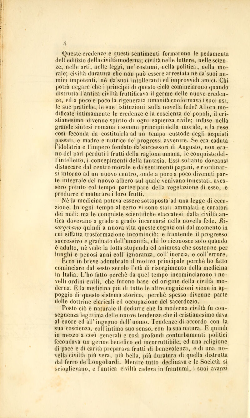 Queste credenze e questi sentimenti formarono le pedamenta dell'edilìzio delia civiltà moderna; civiltà nelle lettere, nellescien- ze, nelle arti, nelle leggi, ne'costumi, nella politica, nella mo- rale; civiltà duratura che non può essere arrestala nèda'suoi ne- mici impotenti, ne da'suoi intolleranti ed improvvidi amici. Chi potrà negare che i principii di questo ciclo cominciarono quando distrutta l'antica civiltà fruttificava il germe delle nuove creden- ze, ed a poco e poco la rigenerala umanità conformava isuoi usi, le sue pratiche, le sue istituzioni sulla novella fede? Allora mo- dificate intimamente le credenze e la coscienza de'popoli, il cri- stianesimo divenne spirito di ogni sapienza civile; infuse nella grande sintesi romana i sommi principii della morale, e la rese così feconda da costituirla ad un tempo custode degli acquisti passali, e madre e nutrice de' progressi avvenire. Se era caduta l'idolatria e l'impero fondato da'successori di Augusto, non era- no del pari perduti i frutti della ragione umana, le conquiste del- l'intelletto, i concepimenti della fantasia. Essi soltanto doveansi distaccare dal centro morale eda'senlimenli pagani, e riordinar- si intorno ad un nuovo centro, onde a poco a poco divenuti par- te integrale del nuovo albero sul quale venivano innestati, aves- sero potuto col tempo partecipare della vegetazione di esso, e produrre e maturare i loro frulli. Né la medicina poteva essere sottoposta ad una legge di ecce- zione. In ogni tempo al certo vi sono stali ammalali e curatori dei mali: ma le conquiste scientifiche staccatesi dalla civiltà an- tica dovevano a grado a grado incarnarsi nella novella fede, in- sorgevano quindi a nuova vita queste cognizioni dal momento in cui siffatta trasformazione incominciò; e frantende il progresso successivo e gradualo dell'umanità, chi lo riconosce solo quando è adulto, né vede la lolla stupenda ed animosa che sostenne per lunghi e penosi anni coli' ignoranza, coli'inerzia, e coll'errore. Ecco in breve adombrato il motivo principale perchè ho fatto cominciare dal sesto secolo l'eia di risorgimento della medicina in Italia. L'ho fallo perchè da quel tempo incominciarono i no- velli ordini civili, che furono base ed origine della civiltà mo- derna. E la medicina più di tutte le altre cognizioni viene in ap- poggio di questo sistema storico, perchè spesso divenne parte delle dottrine clericali ed occupazione del sacerdozio. Posto ciò è naturale il dedurre che la moderna civiltà fu con- seguenza legittima delle nuove tendenze che il cristianesimo dava al cuore ed all' ingegno dell'uomo. Tendenze di accordo con la sua coscienza, coll'intimo suo senso, con la sua natura. E quindi in mezzo a così generali e così profondi conturbamenti politici fecondava un germe benefico ed incorruttibile; ed una religione di pace e di carità preparava frutti di benevolenza, e di una no- vella civiltà più vera, più bella, più duratura di quella distrutta dal ferro de'Longobardi. Mentre tutto declinava e le Società si scioglievano, e l'antica civiltà cadeva in frantumi, i suoi avanzi