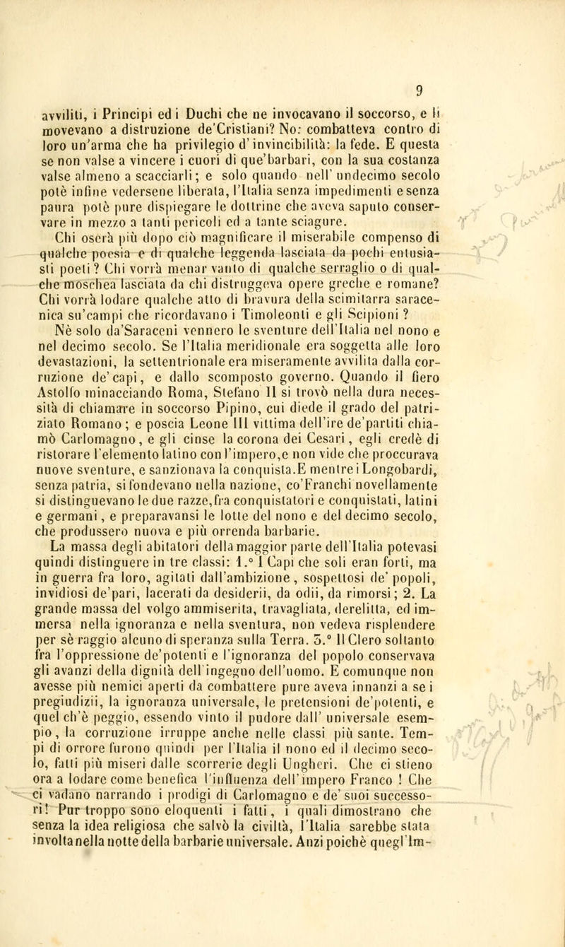 movevano a distruzione de'Crisliani? No: combatteva contro di loro un'arma che ha privilegio d'invincibilità: la fede. E questa se non valse a vincere i cuori di que'barbari, con la sua costanza valse almeno a scacciarli; e solo quando nell' undecimo secolo potè infine vedersene liberala, 1'lialia senza impedimenti e senza paura potè pure dispiegare le dottrine che aveva sapulo conser- vare in mezzo a tanti pericoli ed a tante sciagure. Chi oserà più dopo ciò magnificare il miserabile compenso di qualche poesia e di qualche leggenda lasciata da pochi entusia- sti poeti ? Chi vorrà menar varilo di qualche serraglio o di qual- che moschea lasciala da chi distruggeva opere greche e romane? Chi vorrà lodare qualche atto di bravura della scimitarra sarace- nica su'campi che ricordavano i Timoleonli e gli Scipioni ? Né solo da'Saraceni vennero le sventure dell'Italia nel nono e nel decimo secolo. Se l'ilalia meridionale era soggetta alle loro devastazioni, la seltenlrionale era miseramente avvilita dalla cor- ruzione de'capi, e dallo scomposto governo. Quando il fiero Astolfo minacciando Roma, Stefano II si trovò nella dura neces- sità di chiamare in soccorso Pipino, cui diede il grado del patri- ziato Romano ; e poscia Leone III vittima dell'ire de'parliti chia- mò Carlomagno, e gli cinse la corona dei Cesari, egli credè di ristorare l'elemento latino con l'impero,e non vide che proccurava nuove sventure, e sanzionava la conquista.E mentre i Longobardi, senzapatria, si fondevano nella nazione, co'Franchi novellamente si distinguevano le due razze,fra conquistatori e conquistati, latini e germani, e preparavansi le lotle del nono e del decimo secolo, che produssero nuova e più orrenda barbarie. La massa degli abitatori della maggior parte dell'Italia potevasi quindi distinguere in tre classi: 1.° I Capi che soli eran forti, ma in guerra fra loro, agitati dall'ambizione, sospettosi de' popoli, invidiosi de'pari, lacerati da desiderii, da odii, da rimorsi; 2. La grande massa del volgo ammiserita, travagliala, derelitta, ed im- mersa nella ignoranza e nella sventura, non vedeva risplendere per sé raggio alcuno di speranza sulla Terra. 5.° Il Clero soltanto fra l'oppressione de'potenli e l'ignoranza del popolo conservava gli avanzi della dignità dell'ingegno dell'uomo. E comunque non avesse più nemici aperti da combattere pure aveva innanzi a se i pregiudizii, la ignoranza universale, le pretensioni de'potenli, e quel ch'è peggio, essendo vinto il pudore dall' universale esem- pio, la corruzione irruppe anche nelle classi più sanie. Tem- pi di orrore furono quindi per l'Ilalia il nono ed il decimo seco- lo, falli più miseri dalle scorrerie degli Ungheri. Che ci slieno ora a lodare come benefica l'influenza dell'impero Franco ! Che ci vadano narrando i prodigi di Carlomagno e de'suoi successo- ri! Pur troppo sono eloquenti i fatti, i quali dimostrano che senza la idea religiosa che salvò la civiltà, l'Italia sarebbe stata involtanellanottedella barbarie universale. Anzi poiché queglTm-