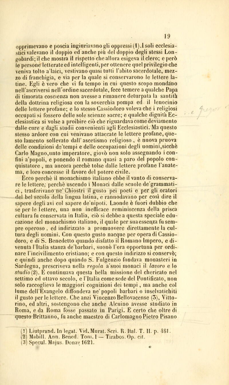 opprimevano e poscia ingiuriavano gli oppressi (I).Isoli ecclesia- stici valevano il doppio ed anche più del doppio degli stessi Lon- gobardi; il che mostra il rispetto che allora esigeva il clero; e però le persone letterate ed intelligenti,per ottenere quel privilegio che veniva tolto a'Iaici, vestivano quasi tulli l'abito sacerdotale, mez- zo di franchigia, e via per la quale si conservarono le lettere la- tine. Egli è vero che vi fu tempo in cui questo scopo mondano nel l'ascriversi nell'ordine sacerdotale, fece temere a qualche Papa di timorata coscienza non avesse a rimanere deturpata la santità della dottrina religiosa con la soverchia pompa ed il lenocinlo delle lettere profane; e lo stesso Cassiodoro voleva che i religiosi occupali si fossero delle sole scienze sacre; e qualche dignità Ec- clesiastica si volse a proibire ciò che riguardava come deviamento dalle cure e dagli studii convenienti agli Ecclesiastici. Ma questo slesso ardore con cui venivano attaccate le lettere profane, que- sto lamento sollevato dall' ascetismo religioso , è nuova pruova delle condizioni de'tempi e delle occupazioni degli uomini,sicché Carlo Magno,unto imperatore, giovò non solo assegnando i con- fini a'popoli, e ponendo il romano quasi a paro del popolo con- quistatore , ma ancora perchè tolse dalle lettere profane l'anate- ma, e loro concesse il favore del potere civile. Ecco perchè il monachismo italiano ebbe il vanto di conserva- re le lettere; perchè uscendo i Monaci dalle scuole de'grammati- ci, trasferivano ne'Chiostri il gusto pei poeti e per gli oratori del bel secolo della lingua latina, e rannodavano per così dire il sapere degli avi col sapere de'nipoli. Laonde è fuori dubbio che se per le lettere, una non inefficace reminiscenza della prisca cultura fu conservata in Italia, ciò si debbe a questa speciale edu- cazione del monachismo italiano, il quale per sua essenza fu sem- pre operoso , ed indirizzato a promuovere direltamente la cul- tura degli uomini. Con questo guslo nacque per opera di Cassio- doro, e di S. Benedetto quando disfatto il Romano Impero, e di- venuta l'Italia stanza de'barbari, suonò l'ora opportuna per ordi- nare l'incivilimento cristiano; e con questo indirizzo si conservò; e quindi anche dopo quando S. Fulgenzio fondava monasteri in Sardegna, prescriveva nella ingoia a'suoi monaci il lavoro e lo studio(2). E continuava questa bella missione del chericato nel settimo ed ottavo secolo, e l'Italia come sede del Pontificato, non solo raccoglieva le maggiori cognizioni dei tempi, ma anche col lume dell'Evangelo diffondeva ne' popoli barbari o inselvatichiti il gusto per le lettere. Che anzi Vincenzo Bellovacense (3), Vitto- rino, ed altri, sostengono che anche Alcuino avesse studiato in Roma, e da Roma fosse passalo in Parigi. E certo che oltre di questo Brittanno, fu anche maestro di Carlomagno Pietro Pisano (!) Liutprand. In legat. Vid.Murat. Seri. R. Ital. T. II. p. 481. (2) friabili. Ann. Bened. Tom. I — Tirabos. Op. cit. (3) Specul. Majus. Donar 162Ì,