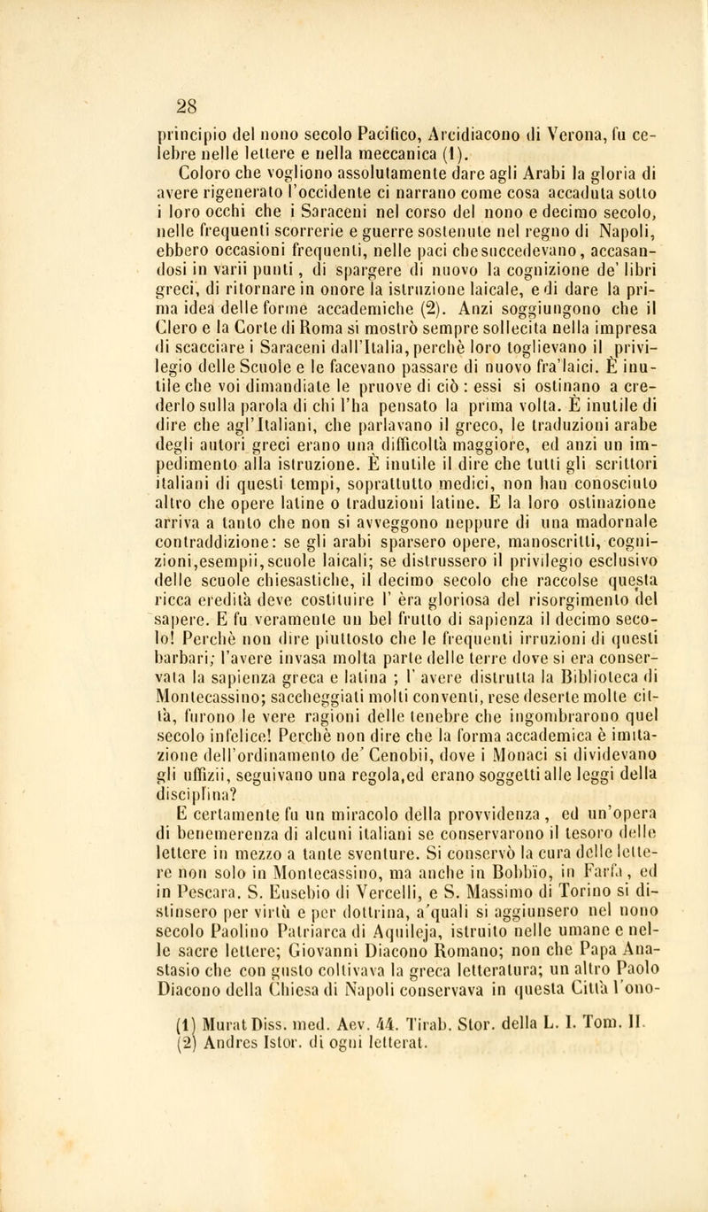 principio del nono secolo Pacifico, Arcidiacono di Verona, fu ce- lebre nelle lettere e nella meccanica (1). Coloro che vogliono assolutamente dare agli Arabi la gloria di avere rigenerato l'occidente ci narrano come cosa accaduta sotto i loro occhi che i Saraceni nel corso del nono e decimo secolo, nelle frequenti scorrerie e guerre sostenute nel regno di Napoli, ebbero occasioni frequenti, nelle paci che succedevano, accasan- dosi in varii punti, di spargere di nuovo la cognizione de' libri greci, di ritornare in onore la istruzione laicale, e di dare la pri- ma idea delle forme accademiche (2). Anzi soggiungono che il Clero e la Corte di Roma si mostrò sempre sollecita nella impresa di scacciare i Saraceni dall'Italia, perchè loro toglievano il privi- legio delle Scuole e le facevano passare di nuovo fra'laici. È inu- tile che voi dimandiate le pruove di ciò : essi si ostinano a cre- derlo sulla parola di chi l'ha pensato la prima volta. È inutile di dire che agl'Italiani, che parlavano il greco, le traduzioni arabe degli autori greci erano una difficolta maggiore, ed anzi un im- pedimento alla istruzione. È inutile il dire che lutti gli scrittori italiani di questi tempi, soprattutto medici, non han conosciuto altro che opere Ialine o traduzioni latine. E la loro ostinazione arriva a tanto che non si avveggono neppure di una madornale contraddizione: se gli arabi sparsero opere, manoscritti, cogni- zioni,esempii, scuole laicali; se distrussero il privilegio esclusivo delle scuole chiesastiche, il decimo secolo che raccolse questa ricca eredita deve costituire I' èra gloriosa del risorgimento del sapere. E fu veramente un bel frutto di sapienza il decimo seco- lo! Perchè non dire piuttosto che le frequenti irruzioni di questi barbari; l'avere invasa molta parte delle terre dove si era conser- vata la sapienza greca e latina ; Y avere distrutta la Biblioteca di Monlecassino; saccheggiati molti conventi, rese deserte molte cit- ta, furono le vere ragioni delle tenebre che ingombrarono quel secolo infelice! Perchè non dire che la forma accademica è imita- zione dell'ordinamento de' Cenobii, dove i Monaci si dividevano gli uffizii, seguivano una regola,ed erano soggetti alle leggi della disciplina? E certamente fu un miracolo della provvidenza , ed un'opera di benemerenza di alcuni italiani se conservarono il tesoro delle lettere in mezzo a tante sventure. Si conservò la cura delle lette- re non solo in Monlecassino, ma anche in Bobbio, in Farla, ed in Pescara. S. Eusebio di Vercelli, e S. Massimo di Torino si di- stinsero per virtù e per dottrina, a'quali si aggiunsero nel nono secolo Paolino Patriarca di Aquileja, istruito nelle umane e nel- le sacre lettere; Giovanni Diacono Romano; non che Papa Ana- stasio che con gusto coltivava la greca letteratura; un altro Paolo Diacono della Chiesa di Napoli conservava in questa Citta l'ono- ri MuratDiss. med. Aev. 44. Tirab. Stor. della L. I. Tom. IL (2) Andres Istor. di ogni Ietterai.