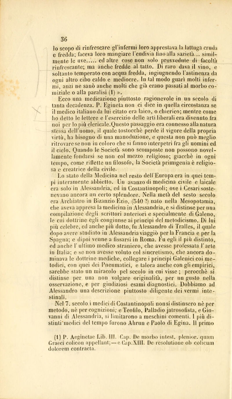 X, lo scopo di rinfrescare gl'infermi loro apprestava la lattuga cruda e fredda; faceva loro mangiare l'endivia lino alla sazietà... simil- mente le uve ed altre cose non solo provvedute di facoltà rinfrescante; ma anche fredde al tatto. Di raro dava il vino, e soltanto temperalo con acqua fredda, ingiugnendo l'astinenza da ogni altro cibo caldo e mediocre. In tal modo guarì molti infer- rai, anzi ne sanò anche molti che già erano passali al morbo co- miziale o alla paralisi (1) ». Ecco una medicazione piuttosto ragionevole in un secolo di tanta decadenza. P. Egineta non ci dice in quella circostanza se il medico italiano da lui citato era laico, o chierico; mentre come ho detto le lettere e l'esercizio delle arti liberali era divenuto fra noi per lo più clericale.Questo passaggio era connesso alla natura stessa dell'uomo, il quale toslocchè perde il vigore della propria virtù, ha bisogno di una manoduzione, e questa non può meglio ritrovare se non in coloro che si fanno interpetri fra gli uomini ed il ciclo. Quando le Società sono scomposte non possono novel- lamente fondarsi se non col mezzo religioso; giacché in ogni tempo, come riflette un filosofo, la Società primigenia è religio- sa e creatrice della civile. Lo stato della Medicina nel resto dell'Europa era in quei tem- pi interamente abbietto. Un avanzo di medicina civile e laicale era solo in Alessandria, ed in Costantinopoli; ove i Cesari soste- nevano ancora un certo splendore. Nella metà del sesto secolo era Archiatro in Bisanzio Ezio, (540 ?) nato nella Mesopotamia, che aveva appresa la medicina in Alessandria, e si distinse per una compilazione degli scrittori anteriori e specialmente di Galeno, le cui dottrine egli congiunse ai principi del metodicismo. Di lui più celebre, ed anche più dotto, fu Alessandro di Tralles, il quale dopo avere studiato in Alessandria viaggiò per la Francia e per la Spagna; e dipoi venne a fissarsi in Roma. Fu egli il più distinto, ed anche l'ultimo medico straniero, che avesse professala l'arte in Italia; e se non avesse voluto col sincretismo, che ancora do- minava le dottrine mediche, collegare i principi Galenici coi me- todici, con quei dei Pneumatici, e talora anche con gli empirici, sarebbe slato un miracolo pel secolo in cui visse; perocché si distinse per una non volgare originalità, per un gusto nella osservazione, e per giudiziosi esami diagnostici. Dobbiamo ad Alessandro una descrizione piuttosto diligente dei vermi inte- stinali. Nel 7. secolo i medici di Costantinopoli non si distinsero né per metodo, né per cognizioni; e Teofilo, Palladio jatrosofista, e Gio- vanni di Alessandria, si limitarono a meschini conienti. I più di- stinlimcdici del tempo furono Ahrun e Paolo di Egina. Il primo (1) P. Aeginetac Lib. III. Gap. De morbo intest, plenior. quam Graeci colicon appellant;— e Cap.XllI. De resolutione ob colicum do lo rem con tracia.