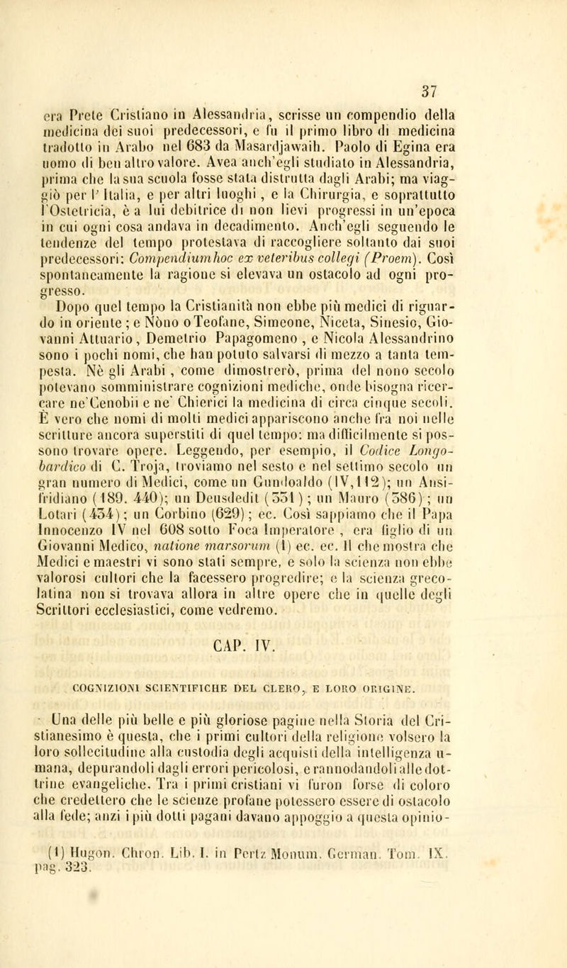 31 era Prete Cristiano in Alessandria, scrisse un compendio della medicina dei suoi predecessori, e fu il primo libro di medicina tradotto in Arabo nel 683 da Masardjawaili. Paolo di Egina era uomo di ben altro valore. Avea anch'egli studiato in Alessandria, prima che la sua scuola fosse stala distrutta dagli Arabi; ma viag- giò per I' Italia, e per altri luoghi, e la Chirurgia, e soprattutto l'Ostetricia, è a lui debitrice di non lievi progressi in un'epoca in cui ogni cosa andava in decadimento. Anch'egli seguendo le tendenze del tempo protestava di raccogliere soltanto dai suoi predecessori: Compendiumhoc ex veteribus collegi (Proem). Così spontaneamente la ragione si elevava un ostacolo ad ogni pro- gresso. Dopo quel tempo la Cristianità non ebbe più medici di riguar- do in oriente ; e Nòno oTeofane, Simeone, Niceta, Sinesio, Gio- vanni Attuario, Demetrio Papagomeno , e Nicola Alessandrino sono i pochi nomi, che han potuto salvarsi di mezzo a tanta tem- pesta. Né gli Arabi , come dimostrerò, prima del nono secolo potevano somministrare cognizioni mediche, onde bisogna ricer- care ne'Cenobii e ne' Chierici la medicina di circa cinque secoli. È vero che nomi di molli medici appariscono anche fra noi nelle scritture ancora superstiti di quel tempo: ma difficilmente si pos- sono trovare opere. Leggendo, per esempio, il Codice Longo- bardico di C. Troja, troviamo nel sesto e nel settimo secolo un gran numero di Medici, come un Gundoaldo (IV,112); un Ansi- ì'ridiano (189. 440); un Deustledit (351 ) ; un Mauro (586) ; un Lotari (454); un Corbino (629); ec. Così sappiamo che il Papa Innocenzo IV nel 608 sotto Foca Imperatore , era figlio di un Giovanni Medico, nalione marsorum (1) ec. ec. 11 che mostra che Medici e maestri vi sono stati sempre, e solo la scienza non ebbe valorosi cultori che la facessero progredire; e la scienza greco- latina non si trovava allora in altre opere che in quelle degli Scrittori ecclesiastici, come vedremo. CAP. IV. COGNIZIONI SCIENTIFICHE DEL CLERO, E LORO ORIGINE. Una delle più belle e più gloriose pagine nella Storia del Cri- stianesimo è questa, che i primi cultori della religione volsero la loro sollecitudine alla custodia degli acquisii della intelligenza u- mana, depurandoli dagli errori pericolosi, e rannodandoli alle dot- trine evangeliche. Tra i primi cristiani vi furon forse di coloro che credettero che le scienze profane potessero essere di ostacolo alla fede; anzi i più dolti pagani davano appoggio a questa opinio- (t) Hugon. Chron. Lib. I. in Pertz Monum. Gernian. Tom. IX. pag.323.