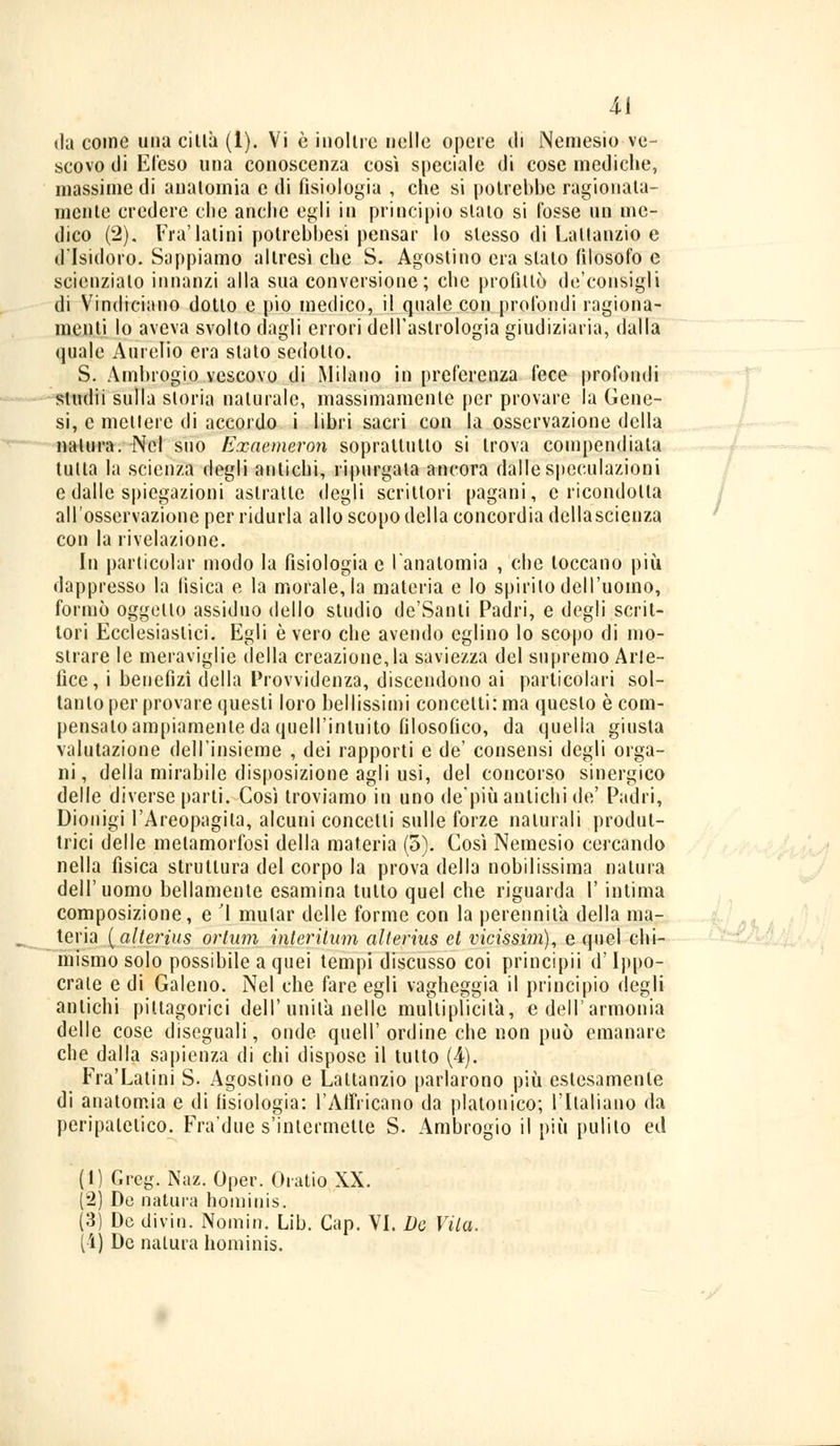 Ai da come una città (1). Vi è inoltre nelle opere di Nemesio ve- scovo di Efeso una conoscenza così speciale di cose mediche, massime di anatomia e di fisiologia , che si potrebbe ragionata- mente credere che anche egli in principio stato si l'osse un me- dico (2). Fra'latini potrebbesi pensar lo slesso di Lattanzio e d'Isidoro. Sappiamo altresì che S. Agostino era slato filosofo e scienziato innanzi alla sua conversione; che profittò de'consigli di Vindiciano dotto e pio medico, il quale con profondi ragiona- menti lo aveva svolto dagli errori dell'astrologia giudiziaria, dalla quale Aurelio era slato sedotto. S. Ambrogio vescovo di Milano in preferenza fece profondi sludii sulla storia naturale, massimamente per provare la Gene- si, e mettere di accordo i libri sacri con la osservazione della natura. Nel suo Exaemeron soprattutto si trova compendiata tutta la scienza degli antichi, ripurgata ancora dalle speculazioni e dalle spiegazioni astratte degli scrittori pagani, e ricondotta all'osservazione per ridurla allo scopo della concordia dellascienza con la rivelazione. In particolar modo la fisiologia e l'anatomia , che toccano più dappresso la fisica e la morale, la materia e lo spirilo dell'uomo, formò oggello assiduo dello studio de'Santi Padri, e degli scrit- tori Ecclesiastici. Egli è vero che avendo eglino lo scopo di mo- strare le meraviglie della creazione, la saviezza del supremo Arte- fice, i benefìzi della Provvidenza, discendono ai particolari sol- tanto per provare questi loro bellissimi concelti: ma questo è com- pensalo ampiamente da quell'intuito filosofico, da quella giusta valutazione dell'insieme , dei rapporti e de' consensi degli orga- ni, della mirabile disposizione agli usi, del concorso sinergico delle diverse parti. Così troviamo in uno de'più antichi de' Padri, Dionigi l'Areopagita, alcuni concetti sulle forze naturali produt- trici delle metamorfosi della materia (5). Così Nemesio cercando nella fisica struttura del corpo la prova della nobilissima natura dell'uomo bellamente esamina tulto quel che riguarda Y intima composizione, e '1 mutar delle forme con la perennila della ma- teria {alterius ortum interitum alterius et vicissim), e quel chi- mismo solo possibile a quei tempi discusso coi principii d'Ippo- craie e di Galeno. Nel che fare egli vagheggia il principio degli antichi pittagorici dell'unita nelle mulliplicità, e dell'armonia delle cose diseguali, onde queir ordine che non può emanare che dalla sapienza di chi dispose il tutto (4). Fra'Latini S. Agostino e Lattanzio parlarono più estesamente di anatomia e di fisiologia: l'AiFricano da platonico; l'Italiano da peripatetico. Fra'due s'inlermette S. Ambrogio il più pulito ed (1) Greg. Naz. Oper. Oi-atio XX. (.2) De natura hominis. (3) De divin. Nomin. Lib. Cap. VI. De Vita.