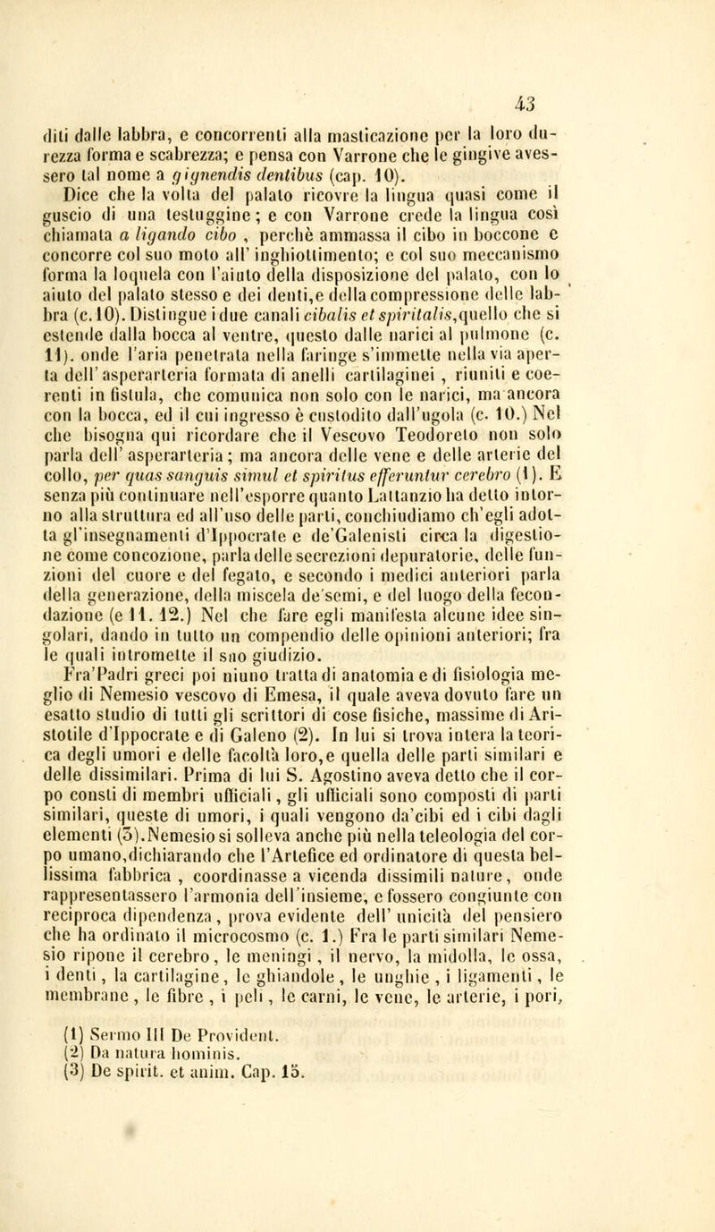 diti dalle labbra, e concorrenti alla masticazione per la loro du- rezza l'orma e scaltrezza; e pensa con Vairone che le gingive aves- sero tal nome a gignendis dentibus (cap. IO). Dice che la volta del palalo ricovre la lingua quasi come il guscio di una testuggine; e con Vairone crede la lingua così chiamala a ligando cibo , perchè ammassa il cibo in boccone e concorre col suo moto all' inghiottimento; e col suo meccanismo forma la loquela con l'aiuto della disposizione del palalo, con lo aiuto del palato stesso e dei denti,e della compressione delle lab- bra (e. 10). Dislingue idue canali cibalis etspiritalis,quello che si estende dalla bocca al ventre, questo dalle narici al pillinone (e. 11). onde l'aria penetrata nella faringe s'immette nella via aper- ta dell'asperarteria formata di anelli cartilaginei , ritmili e coe- renti in fislula, che comunica non solo con le narici, ma ancora con la bocca, ed il cui ingresso è custodito dall'ugola (e. 10.) Nel che bisogna qui ricordare che il Vescovo Teodorelo non solo parla dell' asperarteria ; ma ancora delle vene e delle arterie del collo, per quas sanguis simili et spiriius efferuntur cerebro (1). E senza più continuare nell'esporre quanto Lattanzio ha detto intor- no alla struttura ed all'uso delle parti, conchiudiamo ch'egli adot- ta gl'insegnamenti d'Ippocrate e de'Galenisti circa la digestio- ne come concozione, parla delle secrezioni depuratone, delle fun- zioni del cuore e del fegato, e secondo i medici anteriori parla della generazione, della miscela de'semi, e del luogo della fecon- dazione (eli. 12.) Nel che fare egli manifesta alcune idee sin- golari, dando in tutto un compendio delle opinioni anteriori; fra le quali intromette il suo giudizio. FraTadri greci poi niuno tratta di anatomia e di fisiologia me- glio di Nemesio vescovo di Emesa, il quale aveva dovuto fare un esatto studio di tutti gli scrittori di cose fìsiche, massime di Ari- stotile d'Ippocrate e di Galeno (2). In lui si trova intera la teori- ca degli umori e delle facoltà loro,e quella delle parti similari e delle dissimilari. Prima di lui S. Agostino aveva detto che il cor- po consti di membri ufficiali, gli ufficiali sono composti di parti similari, queste di umori, i quali vengono da'eibi ed i cibi dagli elementi (3).Nemesio si solleva anche più nella teleologia del cor- po umano,dichiarando che l'Artefice ed ordinatore di questa bel- lissima fabbrica, coordinasse a vicenda dissimili nature, onde rappresentassero l'armonia dell'insieme, e fossero congiunte con reciproca dipendenza, prova evidente dell'unicità del pensiero che ha ordinato il microcosmo (e. 1.) Fra le parti similari Neme- sio ripone il cerebro, le meningi, il nervo, la midolla, le ossa, i denti, la cartilagine, le ghiandole , le unghie , i ligamenti, le membrane , le fibre , i peli, le carni, le vene, le arterie, i pori, (1) Sermo III De Provident. (2) Da natura hominis. (3) De spirit. et anim. Cap. lo.