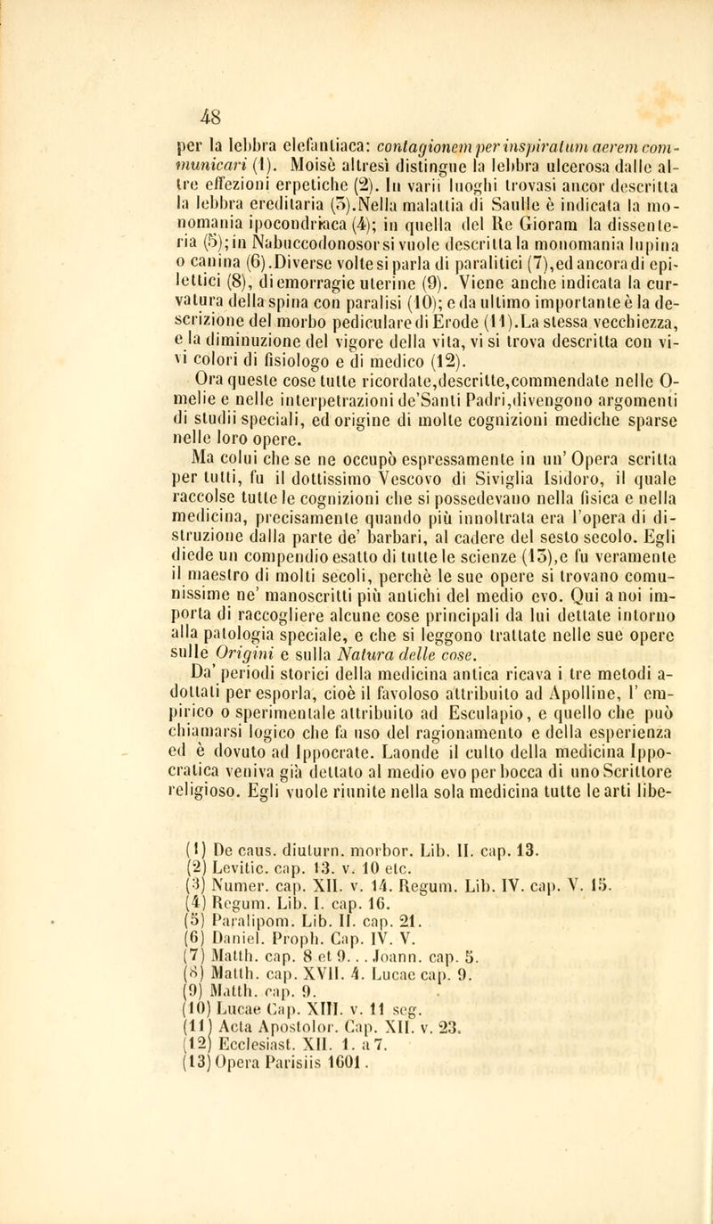 per la lebbra elefantiaca: contagioncm per inspiratimi aeremcom- municarì (1). Moisè altresì distingue la lebbra ulcerosa dalle al- tre eiezioni erpetiche (2). In varii luoghi trovasi ancor descritta la lebbra ereditaria (5).Nella malattia di Saulle è indicata la mo- nomania ipocondriaca (4); in quella del Re Gioram la dissente- ria (5); in Nabucodònosor si vuole descrittala monomania lupina o canina (6).Diverse voltesi parla di paralitici (7), ed ancora di epi- lettici (8), di emorragie uterine (9). Viene anche indicata la cur- vatura della spina con paralisi (10); e da ultimo importante è la de- scrizione del morbo pedicularedi Erode (11).La slessa vecchiezza, e la diminuzione del vigore della vita, vi si trova descritta con vi- vi colori di fisiologo e di medico (12). Ora queste cose tulle ricordate,descritte,commendate nelle 0- melie e nelle interpetrazionide'Santi Padri,divengono argomenti di studii speciali, ed origine di molte cognizioni mediche sparse nelle loro opere. Ma colui che se ne occupò espressamente in un' Opera scritta per tutti, fu il dottissimo Vescovo di Siviglia Isidoro, il quale raccolse tutte le cognizioni che si possedevano nella fisica e nella medicina, precisamente quando più innoltrata era l'opera di di- struzione dalla parte de' barbari, al cadere del sesto secolo. Egli diede un compendio esatto di tutte le scienze (13),e fu veramente il maestro di molti secoli, perchè le sue opere si trovano comu- nissimo ne' manoscritti più antichi del medio evo. Qui a noi im- porta di raccogliere alcune cose principali da lui dettate intorno alla patologia speciale, e che si leggono trattate nelle sue opere sulle Origini e sulla Natura delle cose. Da' periodi storici della medicina antica ricava i tre metodi a- dotlali per esporla, cioè il favoloso attribuito ad Àpolline, 1' em- pirico o sperimentale attribuito ad Esculapio, e quello che può chiamarsi logico che fa uso del ragionamento e della esperienza ed è dovuto ad Ippocrate. Laonde il culto della medicina Ippo- cratica veniva già dettato al medio evo per bocca di uno Scrittore religioso. Egli vuole riunite nella sola medicina tutte le arti libe- (1) De caus. diulurn. morbor. Lib. IL cap. 13. (2) Levitic. cap. 13. v. 10 etc. (3) Numer. cap. XII. v. 14. Regum. Lib. IV. cap. V. 15. (4) Regum. Lib. I. cap. 16. (5) Paralipom. Lib. IL cap. 21. (6) Daniel. Proph. Cap. IV. V. (7) Matth. cap. 8 et 9... Joann. cap. 5. (8) Matth. cap. XVII. 4. Lucae cap. 9. (9) Matth. cap. 9. (10) Lucae Cap. XIII. v. 11 scg. (11) Acta Apostolo!-. Cap. XII. v. 23. (12) Ecclesiast. XII. 1. a 7. ( 13) Opera Parisiis 1001.