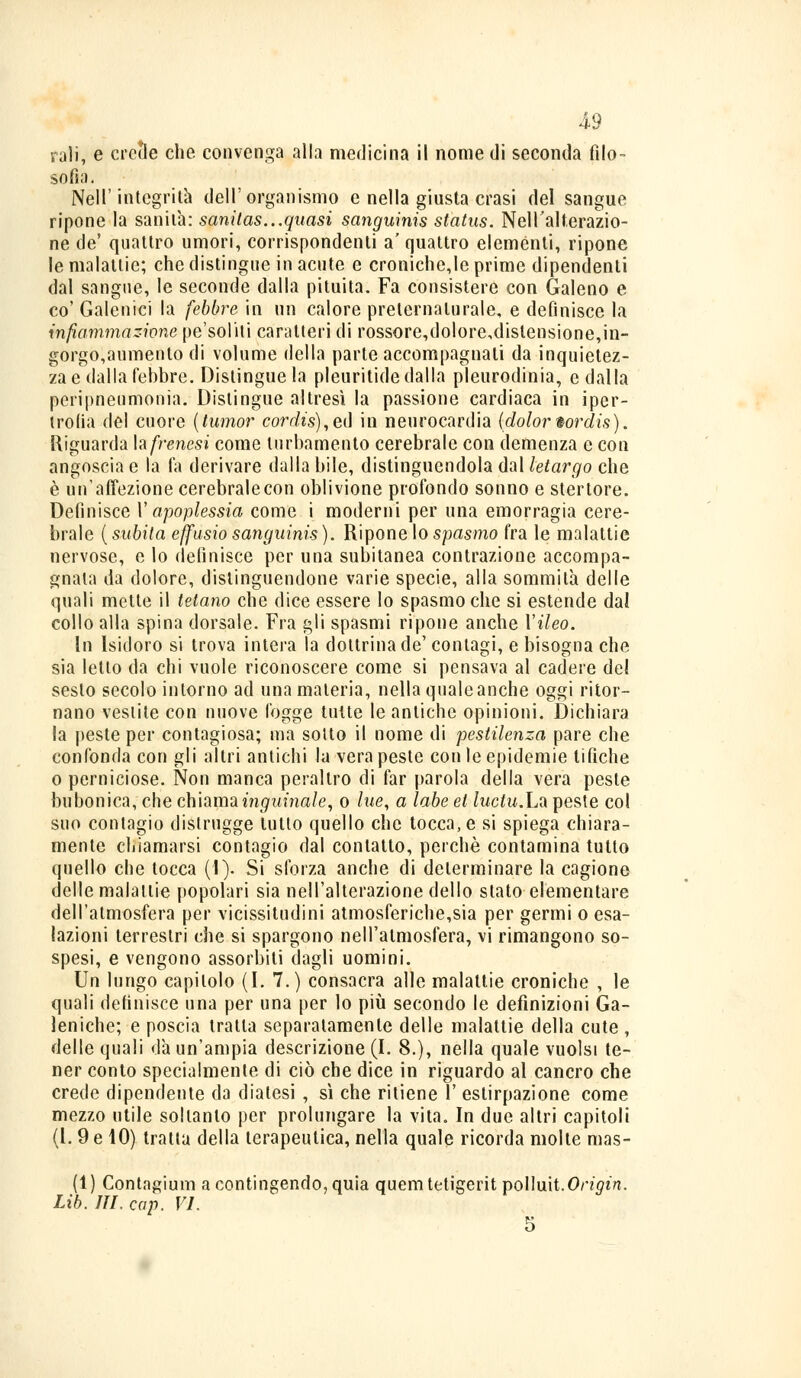 rali, e ernie che convenga alla medicina il nome di seconda filo- sofia- Nell'integrità dell'organismo e nella giusta crasi del sangue ripone la sanità: sanitas...quasi sanguinis status. Nell'alterazio- ne de' quattro umori, corrispondenti a' quattro eleménti, ripone le malattie; che distingue in acute e croniche,le prime dipendenti dal sangue, le seconde dalla pituita. Fa consistere con Galeno e co' Galenici la febbre in un calore preternaturale, e definisce la infiammazione pe'soliti caratteri di rossore,dolore,distensione,in- gorgo,aumento di volume della parte accompagnali da inquietez- za e dalla febbre. Distingue la pleuritidedalla pleurodinia, e dalla peripneumonia. Distingue altresì la passione cardiaca in iper- trofia del cuore (tumor cordis),ed in neurocardia (dolor iordis). Riguarda hfrenesi come turbamento cerebrale con demenza e con angoscia e la fa derivare dalla bile, distinguendola dal letargo che è un'affezione cerebrale con oblivione profondo sonno e stertore. Definisce Y apoplessia come i moderni per una emorragia cere- brale ( subita effusio sanguinis ). Ripone lo spasmo fra le malattie nervose, e lo definisce per una subitanea contrazione accompa- gnala da dolore, distinguendone varie specie, alla sommila delle quali mette il tetano che dice essere Io spasmo che si estende dal collo alla spina dorsale. Fra gli spasmi ripone anche Yileo. In Isidoro si trova intera la dottrina de' contagi, e bisogna che sia letto da chi vuole riconoscere come si pensava al cadere del sesto secolo intorno ad una materia, nella quale anche oggi ritor- nano vestite con nuove fogge tutte le antiche opinioni. Dichiara la peste per contagiosa; ma sotto il nome di pestilenza pare che confonda con gli altri antichi la vera peste con le epidemie tifiche o perniciose. Non manca peraltro di far parola della vera peste bubonica, che chiama inguinale, o lue, a labe et luctu.Lo. peste col suo contagio distrugge lutto quello che tocca, e si spiega chiara- mente chiamarsi contagio dal conlatto, perchè contamina tutto quello che tocca (1). Si sforza anche di determinare la cagione delle malattie popolari sia nell'alterazione dello stato elementare dell'atmosfera per vicissitudini atmosferiche,sia per germi o esa- lazioni terrestri che si spargono nell'atmosfera, vi rimangono so- spesi, e vengono assorbiti dagli uomini. Un lungo capitolo (I. 7.) consacra alle malattie croniche , le quali definisce una per una per lo più secondo le definizioni Ga- leniche; e poscia tratta separatamente delle malattie della cute , delle quali dà un'ampia descrizione (I. 8.), nella quale vuoisi te- ner conto specialmente di ciò che dice in riguardo al cancro che crede dipendente da diatesi , sì che ritiene 1' estirpazione come mezzo utile soltanto per prolungare la vita. In due altri capitoli (1. 9 e 10) tratta della terapeutica, nella quale ricorda molte mas- fi) Contagimi! a contingendo, quia quemtetigerit pollmt.Origin. Lib. ITI. cap. VI. 5