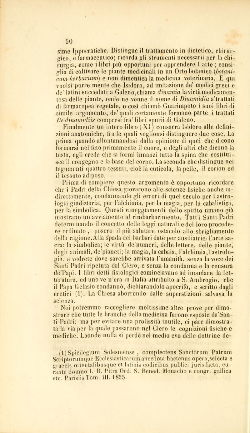 '60 sime Ippocratiche. Distingue il trattamento in dietetico, chirur- gico, e farmaceutico; ricorda gli strumenti necessari*! per la chi- rurgia, come i libri più opportuni per apprendere l'arte ; consi- glia di coltivare le piante medicinali in un Orto botanico (botarli- cum herbariurn) e non dimentica la medicina veterinaria. E qui vuoisi porre mente che Isidoro, ad imitazione de' medici greci e de'latini succeduti a Galeno,chiama dinamici la virtù medicamen- tosa delle piante, onde ne venne il nome di Dinamidia astrattati di farmacopea vegetale, e così chiamò Guarimpoto i suoi libri di simile argomento, de'quali certamente formano parte i trattati De dinamidiis compresi fra' libri spurii di Galeno. Finalmente un intero libro (XI) consacra Isidoro alle defini- zioni anatomiche, fra le quali voglionsi distinguere due cose. La prima quando allontanandosi dalla opinione di quei che dicono formarsi nel feto primamente il cuore, e degli altri che dicono la testa, egli crede che si formi innanzi tutto la spina che costitui- sce il congegno e la base del corpo. La seconda che dislingue nei tegumenti quattro tessuti, cioè la cuticola, la pelle, il corion ed il tessuto adiposo. Prima di compiere questo argomento è opportuno ricordare che i Padri della Chiesa giovarono alle scienze fisiche anche in- direttamente, condannando gli errori di quel secolo per l'astro- logia giudiziaria, per l'alchimia, per la magia, per la cabalistica, per la simbolica. Questi vaneggiamenti dello spirito umano già mostrano un avviamento al rimbarbarimenlo. Tutti Santi Padri determinando il concetto delle leggi naturali e del loro procede- re ordinato , posero il più salutare ostacolo allo sbrigliamento della ragione.Alla spada dei barbari date per ausilialrici l'arte sa- cra; la simbolica; le virtù de'numeri, delle lettere, delle piante, degli animali, de'pianeti; la magia, la cabala, l'alchimia,l'astrolo- gia, e vedrete dove sarebbe arrivata l'umanità, senza la voce dei Santi Padri ripetuta dal Clero, e senza la condanna e la censura de'Papi. I libri detti fisiologici cominciavano ad inondare la let- teratura, ed uno ve n'era in Italia attribuito a S. Ambrogio, che il Papa Gelasio condannò, dichiarandolo apocrifo, e scritto dagli eretici (1). La Chiesa aborrendo dalle superstizioni salvava la scienza. Noi potremmo raccogliere moltissime altre prove per dimo- strare che tutte le branche della medicina furono esposte da'San- ti Padri: ma per evitare una prolissità inutile, ci pare dimostra- ta la via per la quale passarono nel Clero le cognizioni fisiche e mediche. Laonde nulla si perde nel medio evo delle dottrine de- ll) Spicilegium Solesmcnse , complectens Sanctorum Patrum Scriptorumque Ecclesiasticarum anecdota hactenus opera,selecta e graecis orientalibusque et latinis codicibus publici jurisfacta, cu- rante donano I. B. Pitra Od. S. Bened. Monacho e congr. gallica etc. ParisiisTotn. 111. 1855.