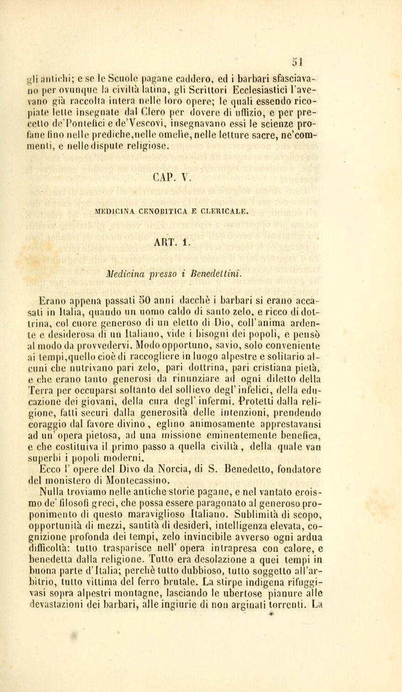 gli antichi; e se le Scuole pagane caddero, ed i barbari sfasciava- no per ovunque la civiltà latina, gli Scrittori Ecclesiastici l'ave- vano già raccolta intera nelle loro opere; le quali essendo rico- piate lette insegnale dal Clero per dovere di uffizio, e per pre- cello de'Pontefici ede'Vescovi, insegnavano essi le scienze pro- lane (ino nelle prediche,nelle omelìe, nelle letture sacre, ne'com- menli, e nelle dispute religiose. GAP. V. MEDICINA CENOBITICA E CLERICALE. ART. 1 Medicina presso i Benedettini. Erano appena passati 50 anni dacché i barbari si erano acca- sati in Italia, quando un uomo caldo di santo zelo, e ricco di dot- trina, col cuore generoso di un eletto di Dio, coli'anima arden- te e desiderosa (li un Italiano, vide i bisogni dei popoli, e pensò al modo da provvedervi. Modo opportuno, savio, solo conveniente ai tempi,quello cioè di raccogliere in luogo alpestre e solitario al- cuni che nutrivano pari zelo, pari dottrina, pari cristiana pietà, e che erano tanto generosi da rinunziare ad ogni diletto della Terra per occuparsi soltanto del sollievo degl'infelici, della edu- cazione dei giovani, della cura degl'infermi. Protetti dalla reli- gione, l'atti securi dalla generosità delle intenzioni, prendendo coraggio dal favore divino, eglino animosamente apprestavansi ad un'opera pietosa, ad una missione eminentemente benefica, e che costituiva il primo passo a quella civiltà , della quale vau superbi i popoli moderni. Ecco 1' opere del Divo da Norcia, di S. Benedetto, fondatore del monistero di Montecassino. Nulla troviamo nelle antiche storie pagane, e nel vantato erois- mo de' filosofi greci, che possa essere paragonato al generoso pro- ponimento di questo maraviglioso Italiano. Sublimita di scopo, opportunità di mezzi, santità di desideri, intelligenza elevata, co- gnizione profonda dei tempi, zelo invincibile avverso ogni ardua difficoltà: tutto trasparisce nell* opera intrapresa con calore, e benedetta dalla religione. Tutto era desolazione a quei tempi in buona parte d'Italia; perchè tutto dubbioso, tutto soggetto all'ar- bitrio, tutto vittima del ferro brutale. La stirpe indigena rifuggir vasi sopra alpestri montagne, lasciando le ubertose pianure alle devastazioni dei barbari, alle ingiurie di non arginati torrenti. La