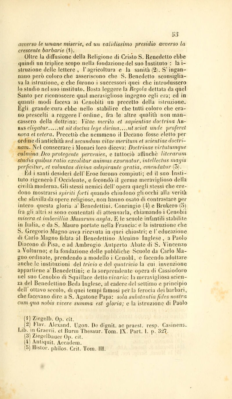 avverso le umane miserie, ed un validissimo presidio avverso la crescente barbarie (ì). Oltre la diffusione della Religione di Oislo S. Renedelto ebbe quindi un triplice scopo nella fondazione del suo Iustituto : la i- struzione delle lettere , l'agricoltura e la sanità (2). S'ingan- nano però coloro che asseriscono che S. Benedetto sconsiglia- va la istruzione, e che furono i successori quei che introdussero lo studio nel suo iustituto. Busta leggere la Regola dettata da quel Santo per riconoscere qual meraviglioso ingegno egli era; ed in quanti modi faceva ai Cenobiti un precetto della istruzione. Égli grande cura ebbe nello stabilire che tutti coloro che era- no prescelti a reggere 1'ordine, fra le altre qualità non man- cassero della dottrina: Vìtae merito et sapienliae doctrina Ab- bas cligatur ut sit doclus lege divina ut sciat unde proferet nova et velerà. Precettò che nemmeno il Decano fosse eletto per ordine di antichità sed secundum vitae merilum et scientiae doctri- nam. Nel consecrare i Monaci loro diceva: Doctrinae virtulumque culmina Deo proteggile pervenies, e tuttociò affinchè literarum studia quibus ratio excolitur animus exomatur, intelleclus magis perficitur, et voluntas divina adspiranle gratia, emendatur (3). Ed i santi desideri dell'Eroe furono compiuti; ed il suo Iusti- tuto rigenerò l'Occidente, e fecondò il germe meraviglioso della civiltà moderna. Gli stessi nemici dell'opera quegli stessi che cre- dono mostrarsi spiriti forti quando chiudono gli occhi alla verità che sfavilla da opere religiose, non hanno osato di contrastare per intero questa gloria a'Benedettini. Conringio (4) e Brukero (5) fra gli altri si sono contentati di attenuarla, chiamando i Cenobii misera et imbecillia Musarum asyla. E le scuole infantili stabilite in Italia, e da S. Mauro portate nella Francia: e la istruzione che S. Gregorio Magno avea ricevuta in quei chiostri; e l'educazione di Carlo Magno fidala al Benedettino Alcuino Inglese, a Paolo Diacono di Pisa, e ad Ambrogio Autperto Abate di S. Vincenzo a Volturno; e la fondazione delle pubbliche Scuole da Carlo Ma- gno ordinale, prendendo a modello i Cenobi, e facendo adottare anche le instituzioni del trivio e del qualrivio la cui invenzione appartiene a'Benedettini; e la sorprendente opera di Cassiodoro nel suo Cenobio di Squillace detto vivai-io: la meravigliosa scien- za del Benedettino Beda Inglese, al cadere del settimo e principio dell' ottavo secolo, di quei tempi famosi per la ferocia dei barbari, che facevano dire a S. Agatone Papa: sola substantia fides nostra cum qua nobis vivere summa est gloria; e la istruzione di Paolo (i)Ziegelb. Op. cit. (2) Flav. Alexand. Ugon. De dignit. ac praest. resp. Casinens.. Lib. in Graevii. et Burnì Thesaur. Tom. IX. Part. I. p. 327. (3) Ziegelbauer Oj). cit. (4) Antiquit. Accadem. (5) Hislor. philos. Crit. Tom. III.