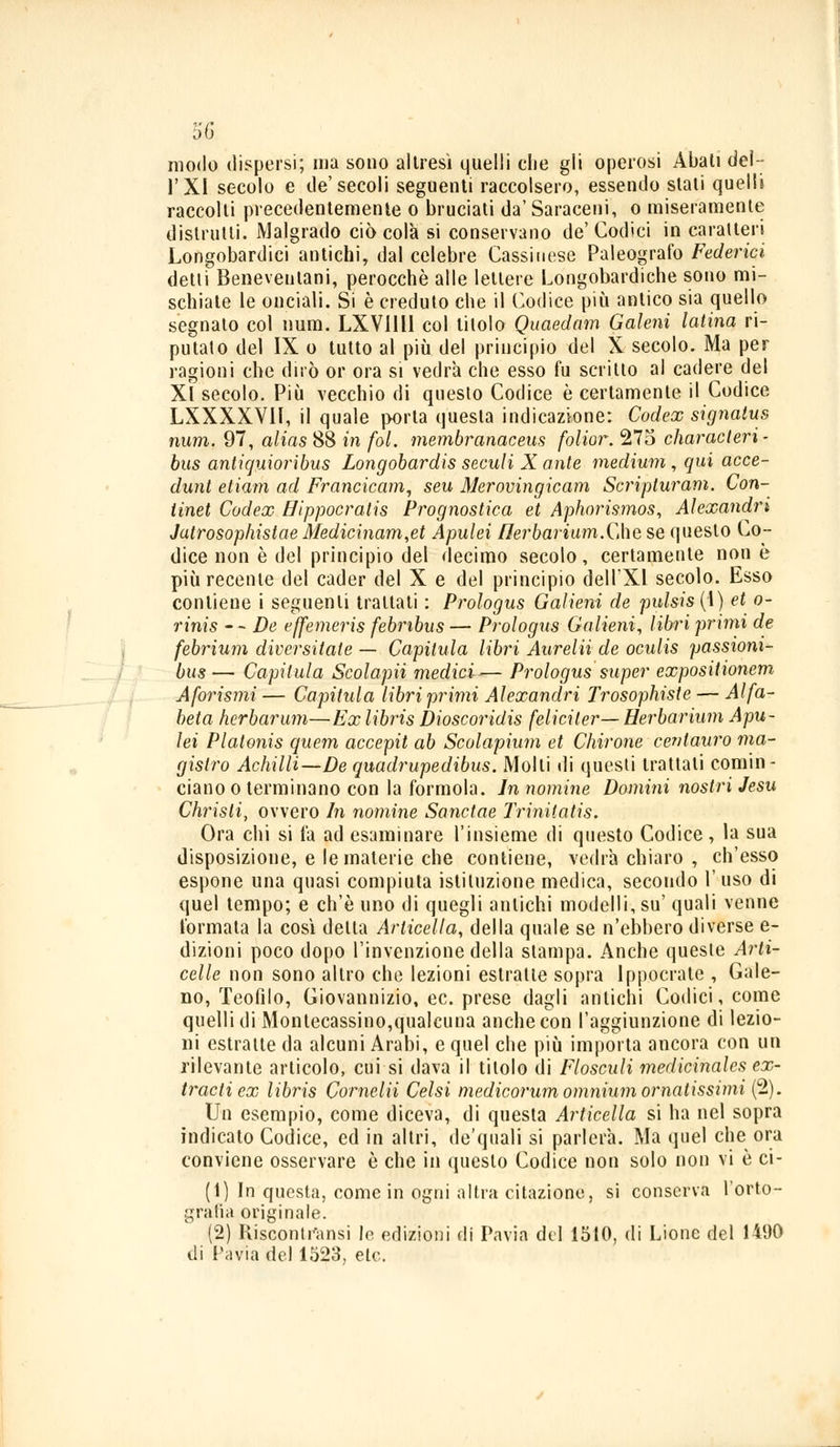 d6 modo dispersi; ina sono altresì quelli clie gli operosi Abati del- l'XI secolo e de'secoli seguenti raccolsero, essendo slati quelli raccolti precedentemente o bruciati da' Saraceni, o miseramente distrutti. Malgrado ciò colà si conservano de'Godici in caratteri Longobardici antichi, dal celebre Cassinese Paleografo Federici detti Beneventani, perocché alle lettere Longobardiche sono mi- schiate le onciali. Si è credulo che il Codice più antico sia quello segnalo col num. LXVIlll col titolo Quaedam Galeni latina ri- putalo del IX o tutto al più del principio del X secolo. Ma per ragioni che dirò or ora si vedrà che esso fu scrino al cadere del XÌ secolo. Più vecchio di questo Codice è certamente il Codice LXXXXVIl, il quale porta questa indicazione: Codex signalus num. 97, alias 88 in fol. membranaceus folior. 275 characteri- bus antiquioribus Longobardis seculi X ante medium, qui acce- dunt etiam ad Francicam, seu Merovingicam Scripturam. Con- tinet Codex ffippocratis Prognostica et Aphorismos, Alexandri Jatrosophistae Medicinam,et Apulei flei'bariam.Qìe se questo Co- dice non è del principio del decimo secolo, certamente non è più recente del cader del X e del principio dell'Xl secolo. Esso contiene i seguenti trattati : Prologus Galieni de pulsis(\) et o- rinis - - De effemeris febnbus — Prologus Galieni, libri primi de febrium diversitate — Capilula libri Aurelii de oculis passioni- bus— Capilula Scolapii medici— Prologus super expositionem Aforismi — Cafittila libri primi Alexandri Trosophiste — Alfa- beta herbarum—Ex libris Dioscoridis feliciler— Herbarium Apu- lei Platonis quem accepit ab Scolapium et durone centauro ma- gistro Achilli—De quadrupedibus. Molti ili questi trattali comin- ciano o terminano con la formola. In nomine Domini nostri Jesu Christi, ovvero In nomine Sanctae Trinitatis. Ora chi si là ad esaminare l'insieme di questo Codice, la sua disposizione, e le materie che contiene, vedrà chiaro , ch'esso espone una quasi compiuta istituzione medica, secondo l'uso di quel tempo; e ch'è uno di quegli antichi modelli, su' quali venne l'ormata la così detta Arlicella, della quale se n'ebbero diverse e- dizioni poco dopo l'invenzione della stampa. Anche queste Arti- celle non sono altro che lezioni estratle sopra Ippocrate , Gale- no, Teofilo, Giovannizio, ec. prese dagli antichi Codici, come quelli di Montecassino,qualcuna anche con l'aggiunzione di lezio- ni estraite da alcuni Arabi, e quel che più importa ancora con un rilevante articolo, cui si dava il titolo di Flosculi medicinales ex- tractiex libris Cornelii Celsi medicorum omnium ornatissimi (2). Un esempio, come diceva, di questa Articella si ha nel sopra indicato Codice, ed in altri, de'quali si parlerà. Ma quel che ora conviene osservare è che in questo Codice non solo non vi è ci- biti questa, come in ogni altni citazione, si conserva l'orto- grafia originale. (2) Kisconti'ansi le edizioni di Pavia del 1510, di Lione del 1490 di Pavia del 1523, eie.