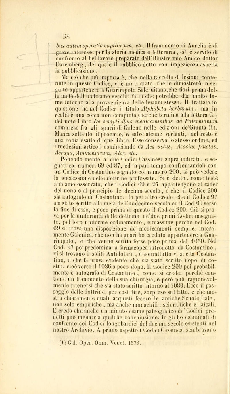 bus autemoperatiti capillorum, eie. Il frammento di Aurelio è di gra-vc iuieresse per la storia medica e letteraria , ed è servilo di confronto al bel lavoro preparato dall'illustre mio Amico dottor Daremberg, del quale il pubblico dotto con impezienza aspetta ia pubblicazione. Ma ciò die più importa è, che nella raccolta di lezioni conte- nute in questo Codice, vi è un trattalo, che io dimostrerò in se- guilo appartenere a Guarimpolo Salernitano,che fiorì prima del- la mela dell'undecimo secolo; fallo che potrebbe dar molto lu- me intorno alla prowenien/.a delle lezioni slesse. Il trattalo in quislione ha nel Codice il titolo Alphabeta herbarum, ma io realtà è una copia non compilila (perchè termina alla lettera C.) del noto Libro De seniplicibus medicaminibus ad Paternianum compreso fra gli spurii di Galeno nelle edizioni de'Giunta (1). Manca soltanto il proemio, e salve alcune varianti, nel resto è una copia esalta di quel libro. Esso conserva lo stesso ordine, ed i medesimi articoli cominciando da Aes ustus, Acaciac fructus, Aerugo, Ammonìacum, Aloe, etc. Ponendo mente a' due Codici Cassinesi sopra indicati, e se- gnali coi numeri 69 ed 87, ed in pari tempo confrontandoli con un Codice di Costantino segnalo col numero 200, si può vedere la successione delle dottrine professate. Si è detto , come testé abbiamo osservalo, che i Codici 69 e 97 appartengono al cader del nono o al principio del decimo secolo , e che il Codice 200 sia autografo di Costantino» Io per altro credo che il Codice 97 sia stato scritto alla meta dell'undecimo secolo ed il Cod.69 verso la fiue di esso, e poco prima di questo il Codice 200. Ciò si pro- va perla uniformità delle dottrine ne'due primi Codici insegna- te, pel loro uniforme ordinamento , e massime perchè nel Cod. 69 si trova una disposizione de' medicamenti semplici intera- mente Galenica, che non ha guari ho creduto appartenere a Gua- rimpolo, e che venne scrina forse poco prima del 1050. Nel Cod. 97 poi predomina la farmacopea introdotta da Costantino , vi si trovano i solili Antidolarii, e soprattutto vi si cita Costan- tino, il che fa prova evidente che sia stato scritto dopo di co- stui, cioè verso il I086o poco dopo. Il Codice 200 poi probabil- mente è autografo di Costantino , come si crede, perchè con- tiene un frammento della sua chirurgia, e però può ragionevol- mente ritenersi clic sia slato scritto intorno al 1080. Ecco il pas- saggio delle dottrine, per così dire, sorpreso sul fatto, e che mo- stra chiaramente quali acquisti fecero le antiche Scuole Itale , non solo empiriche , ma anche monachili , scientifiche e laicali. E credo che anche un minuto esame paleografico de' Codici pre- detti può menarca qualche conchiusione. Io gli ho esaminali di conlìonio coi Codici longobardici del decimo secolo esistenti nel nostro Archivio. A primo aspetto i Codici Cassinesi sembravano (1) Gal. Oper. Omii. Venet. 1573.