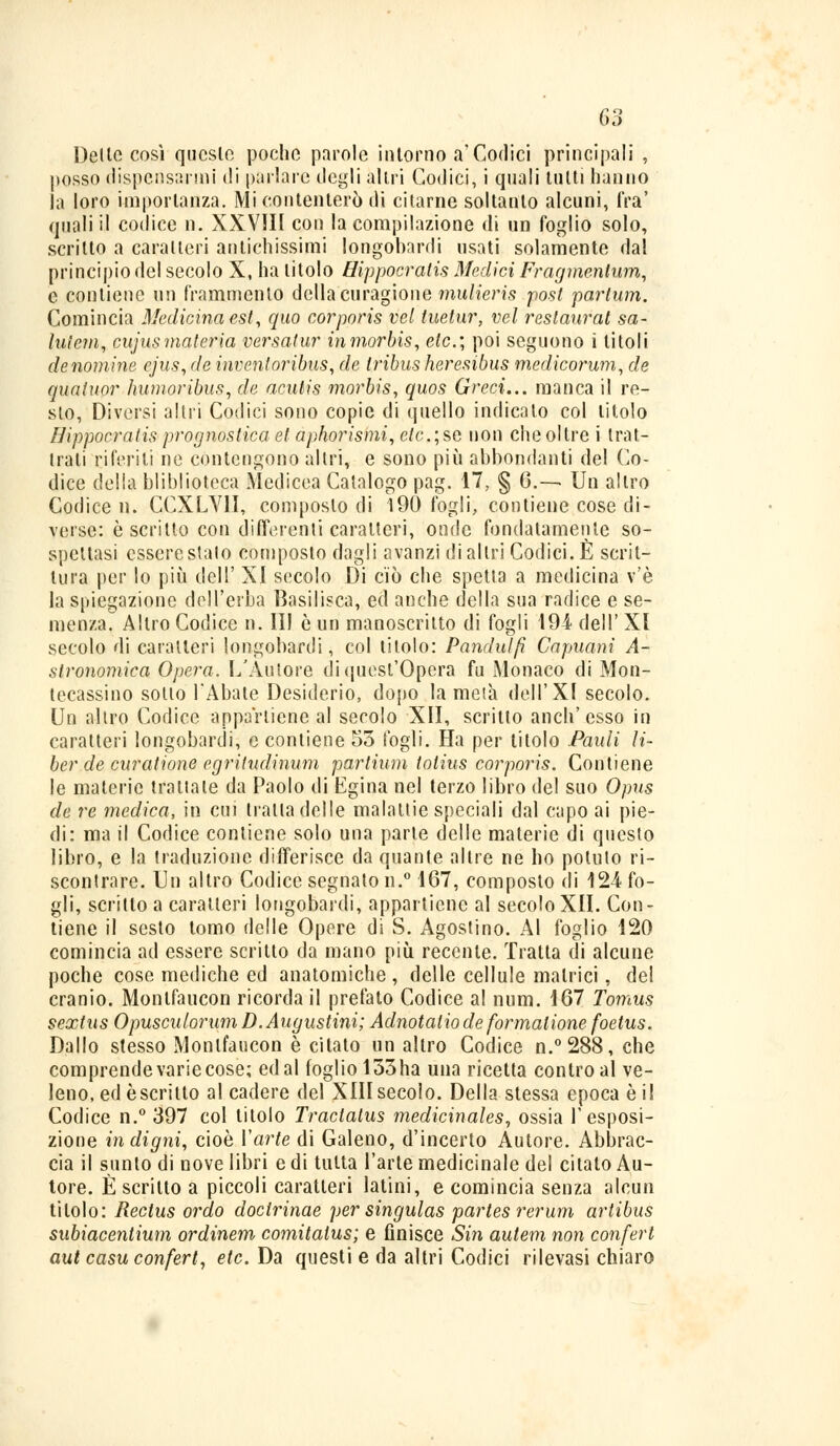 Delle così queste poche parole intorno a'Codici principali , posso dispensarmi di parlare degli altri Codici, i quali tutti hanno la loro importanza. Mi contenterò di citarne soltanto alcuni, fra' quali il codice n. XXVJ1I con la compilazione di un foglio solo, scritto a caratteri antichissimi longobardi usati solamente dal principio del secolo X, ha titolo Hippocratis Medici Fragmentum, e contiene un frammento della curagione mulieris post partum. Comincia Medicina est, quo corporis vel tuetur, vel restaurai sa- lulcm, cujusmateria versatur inmorbis, eie, poi seguono i titoli de nomine cjus, de inventoribus, de Iribus heresibus medicorum, de quatuor humoribus, de acutis morbis, quos Greci... manca il re- sto, Diversi altri Codici sono copie di quello indicato col titolo Hippocratis prognostica et aphorismi, e/c; se non che oltre i trat- tali riferiti ne contengono altri, e sono più abbondanti del Co- dice delia bliblioteca Medicea Catalogo pag. 17, § 6.— Un altro Codice lì. CCXLV1I, composto di 190 fogli, contiene cose di- verse: è scritto con differenti caratteri, onde fondatamente so- spettasi essere stalo composto dagli avanzi di altri Codici. È scrit- tura per lo più dell' XI secolo Di ciò che spetta a medicina v'è la spiegazione dell'erba Basilisca, ed anche della sua radice e se- menza. Altro Codice n. Il) è un manoscritto di fogli 194- dell' XI secolo di caratteri longobardi, col titolo: Pandulfi Capuani A- slronomica Opera. L'Autore di quest'Opera fu Monaco di Mon- tecassino sotto l'Abate Desiderio, dopo la metà dell'XI secolo. Un altro Codice appartiene al secolo XII, scritto anch'esso in caratteri longobardi, e contiene 55 fogli. Ha per titolo Pauli li- ber de curatione egriludinum partium totius corporis. Contiene le materie traila le da Paolo di Egina nel terzo libro del suo Opus de re medica, in cui tratta delle malattie speciali dal capo ai pie- di: ma il Codice contiene solo una parte delle materie di questo libro, e la traduzione differisce da quante altre ne ho potuto ri- scontrare. Un altro Codice segnato n.° 167, composto di 124 fo- gli, scritto a caratteri longobardi, appartiene al secolo XII. Con- tiene il sesto tomo delle Opere di S. Agostino. Al foglio 120 comincia ad essere scritto da mano più recente. Traila di alcune poche cose mediche ed anatomiche, delle cellule matrici, del cranio. Monlfaucon ricorda il prefato Codice al num. 167 Tomus sextus Opusculorum D.Augustini; Adnotalio de formalione foetus. Dallo stesso Monlfaucon è citato un altro Codice n.°288, che comprende varie cose; ed al foglio 133ha una ricetta contro al ve- leno, ed èscritto al cadere del XIIIsecolo. Della stessa epoca è il Codice n.° 397 col titolo Traclatus medicinales, ossia l'esposi- zione indigni, cioè Varie di Galeno, d'incerto Autore. Abbrac- cia il sunto di nove libri e di tutta l'arte medicinale del citato Au- tore. È scritto a piccoli caratteri latini, e comincia senza alcun titolo : Rectus ordo docirinae per singulas partes rerum artibus subiacentium ordinem comitalus; e finisce Siti autem non conferì aut casu conferì, eie. Da questi e da altri Codici rilevasi chiaro