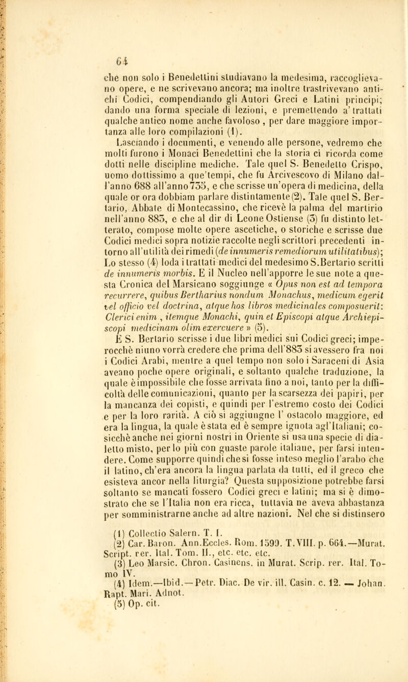 che non solo i Benedettini studiavano la medesima, raccoglieva- no opere, e ne scrivevano ancora; ma inoltre trastrivevano anti- chi Codici, compendiando gli Autori Greci e Latini principi; dando una forma speciale di lezioni, e premettendo a'trattati qualche antico nome anche favoloso , per dare maggiore impor- tanza alle loro compilazioni (1). Lasciando i documenti, e venendo alle persone, vedremo che molti furono i Monaci Benedettini che la storia ci ricorda come dotti nelle discipline mediche. Tale quel S. Benedetto Crispo, uomo dottissimo a que'tempi, che fu Arcivescovo di Milano dal- l'anno 688 all'anno735, e che scrisse un'opera di medicina, della quale or ora dobbiam parlare distintamente(2). Tale quel S. Ber- lario, Abbate di Montecassino, che ricevè la palma del martirio nell'anno 885, e che al dir di Leone Ostiense (3) fu distinto let- terato, compose molte opere ascetiche, o storiche e scrisse due Codici medici sopra notizie raccolte negli scrittori precedenti in- torno all'utilità dei rimedi (deinnumerisremediorumutilitalibus); Lo stesso (4) loda i trattati medici del medesimo S.Bertario scritti de innumeris morbis. E il Nucleo nell'apporre le sue note a que- sta Cronica del Marsicano soggiunge « Opus non est ad tempora recurrere, qiiibus Berlharius nondum Monachus, medicum egerii tei officio vel doctrina, atquehos libros medicinales composueril: Clerici enim , itemque Monachi, quin et Episcopi atque Archiepi- scopi medicinam olimexercuere » (5). É S. Berlario scrisse i due libri medici sui Codici greci; impe- rocché niuno vorrà credere che prima dell'883 si avessero fra noi i Codici Arabi, mentre a quel tempo non solo i Saraceni di Asia aveano poche opere originali, e soltanto qualche traduzione, la quale è impossibile che fosse arrivata fino a noi, tanto per la diffi- coltà delle comunicazioni, quanto per la scarsezza dei papiri, per la mancanza dei copisti, e quindi per l'estremo costo dei Codici e per la loro rarità. A ciò si aggiungne 1' ostacolo maggiore, ed era la lingua, la quale ostata ed è sempre ignota agl'Italiani; co- sicché anche nei giorni nostri in Oriente si usa una specie di dia- letto misto, per lo più con guaste parole italiane, per tarsi inten- dere. Come supporre quindi che si fosse inteso meglio l'arabo che il Ialino, ch'era ancora la lingua parlata da tulli, ed il greco che esisteva ancor nella liturgia? Questa supposizione potrebbe farsi soltanto se mancati fossero Codici greci e latini; ma si è dimo- stralo che se l'I tal ia non era ricca, tuttavia ne aveva abbastanza per somministrarne anche ad altre nazioni. Nel che si distinsero (1) CollectioSalern. T. I. (2) Car. Baion. Ann.Eccles. Rom. 1599. T.VIII. p. 664.—Murat. Script, rer. Hai. Tom. IL, eie. etc. etc. (3) Leo Marsic. Chron. Casinens. in Murat. Scn'p. rer. Hai. To- mo IV. (4) Idem.—Ibid.—Petr. Diac. De vir. ili. Casin. e. 12. — Johan. Rapt. Mari. Adnot. (5)Op. cit.