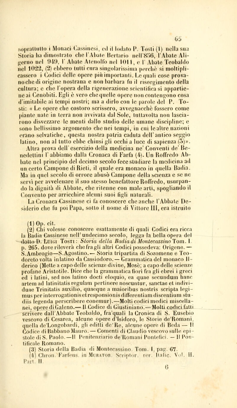 sopradulto i Monaci (lassinosi, ed il lodato P. Tosti (1) nella sua Storia ha dimostrato che l'Abate Bonario neli'856, l'Abate Ali- corno nel 949, I' Abate Alenolfo nel 1011, e l' Abate Teobaldo nel 1022, (2) ebbero tutti cura singolarissima porche si moltipli- cassero i Codici delle opere più importanti. Le quali cose prova- no che di origine nostrana e non barbara fu il risorgimento della cultura; e che l'opera della rigenerazione scientifica si appartie- ne ai Cenobiti. Egli è vero che quelle opere non contengono cosa d'imitabile ai tempi nostri; ma a dirlo con le parole del P. To- sti: « Le opere che costoro scrissero, avvegnacchè fossero come piante nate in terra non avvivala dal Sole, tultavolta non lascia- rono disvezzare le menti dallo studio delle umane discipline; e sono bellissimo argomento che nei tempi, in cui lealtre nazioni erano selvatiche, questa nostra patria caduta dell'antico seggio Ialino, non al tulio ebbe chiusi gli occhi a luce di sapienza (5)». Altra prova dell'esercizio della medicina ne' Conventi de' Be- ncdellini l'abbiamo dalla Cronaca di Farfa (A). Un Roffredo Ab- bate nel principio del decimo secolo fece studiare la medicina ad un certo Camponc di Rieti, il quale era monaco in quella Badia. Ma in quel secolo di orrore abusò Campone della scienza e se ne servì per avvelenare il suo stesso benefattore Roffredo, usurpan- do la dignità di Abbate, che ritenne con male arti, spogliando il Convolilo per arricchire alcuni suoi figli naturali. La Cronaca Cassinese ci fa conoscere che anche l'Abbate De- siderio che fu poi Papa, sotto il nome di Vittore III, era istruito (l)Op. cit. (2) Chi volesse conoscere esaltamente di quali Codici era ricca la Badia Cassinese nell'undecimo secolo, legga la bella opera del dotto D. Luigi Tosti: Storia della Badia di Montecassino Tom. I. p. 265, dove rileverà chefragli altri Codici possedeva: Origene.— S.Ambrogio—S.Agostino.— Storia tripartita di Sozomene e Teo- doreto volta inlatino da Cassiodoro.— Grammatica del monaco II- derico (Mette a capo delle scienze divine, Mosè; a capo delle scienze profane Aristotile. Dice che la grammatica fiorì fra gli ebrei i greci ed i latini, sed nos latino docti eloquio, ea quae secundum hanc artem ad latinitatis regulam pertinere noscuntur, sanctae et indivi- duae Trinitatis auxilio, quaeque a maioribus nostris scripta legi- musper interrogationisetresponsionisdifferentiamdiscentium stu- diis legenda perscribere conemur).—Molti codici medici miscella- nei, opere di Galeno.— 11 Codice di Giustiniano.—Molti codici fatti scrivere dall'Abbate Teobaldo, fra'quali la Cronica di S. Eusebio vescovo di Cesarea, alcune opere d'Isidoro, le Storie de'Romani, quella de'Longobardi, gli editti de'Re, alcune opere di Beda — Il Codice di Babbano Mauro. — Conienti di Claudio vescovo sulle epi- stole di S. Paolo.—Il Penitenziario de'Romani Pontefici. — Il Pon- tificale Romano. (3) Storia della Badia di Monlecassino. Tom. I, pag. 67. (4) Chro'n. Farfens. in Murator. Seriptòr. rer. Italie. Voi. II. Pari. II