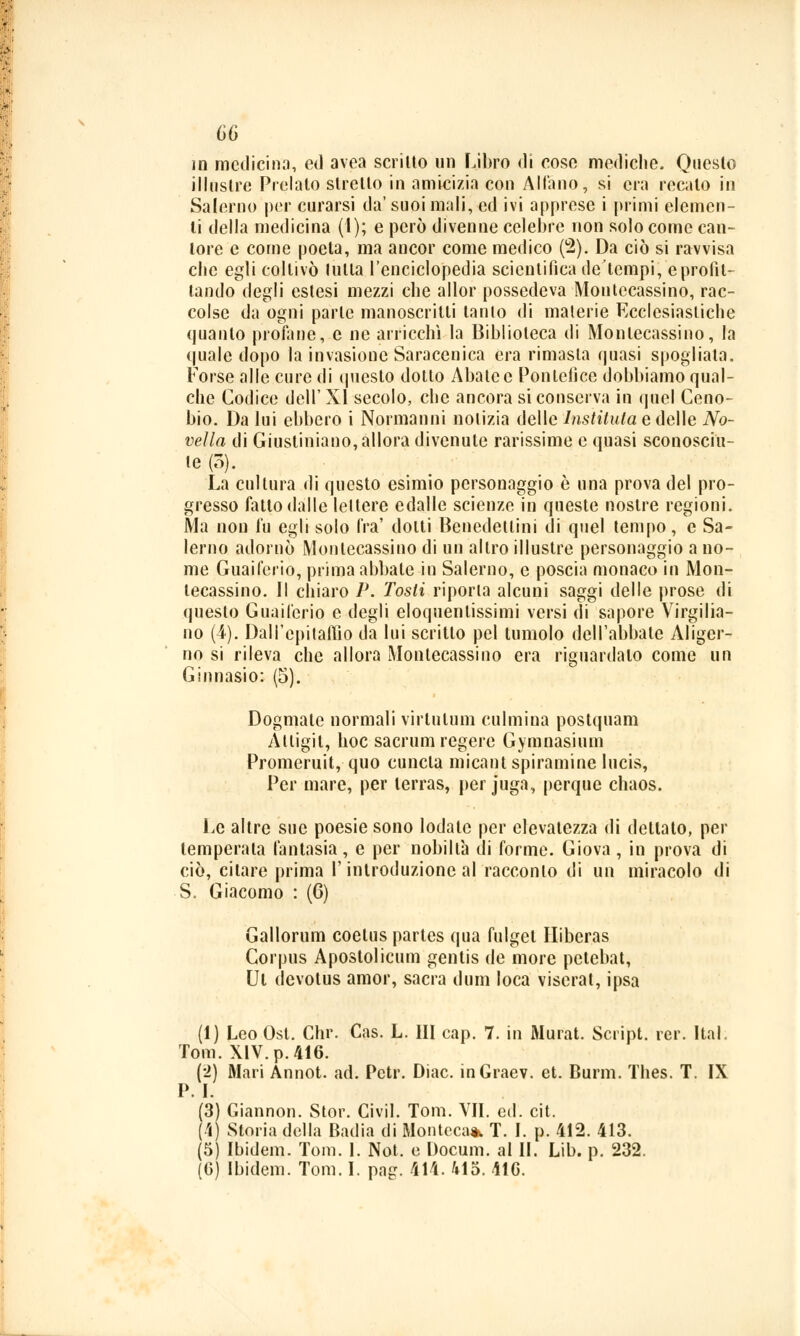 in medicina, ed avea scritto un Libro di cose mediche. Questo illustre Prelato stretto in amicizia con All'ano, si era recato in Salerno per curarsi da' suoi mali, ed ivi apprese i primi elemen- ti della medicina (1); e però divenne celebre non solo come can- tore e come poeta, ma ancor come medico (2). Da ciò si ravvisa che egli coltivò tutta l'enciclopedia scientifica de'tempi, e profit- tando degli estesi mezzi che allor possedeva Montecassino, rac- colse da ogni parte manoscritti tanio di materie Ecclesiastiche quanto profilile, e ne arricchì la Biblioteca di Montecassino, la quale dopo la invasione Saracenica era rimasta quasi spogliata, Forse alle cure di questo dotto Abate e Pontefice dobbiamo qual- che Codice dell' XI secolo, che ancora si conserva in quel Ceno- bio. Da lui ebbero i Normanni notizia delle Instiluta e delle No- vella di Giustiniano, allora divenute rarissime e quasi sconosciu- te (3). La cultura di questo esimio personaggio è una prova del pro- gresso fatto dalle lettere edalle scienze in queste nostre regioni. Ma non fu egli solo fra' dotti Benedettini di quel tempo, e Sa- lerno adornò Montecassino di un altro illustre personaggio a no- me Guaiferio, prima abbate in Salerno, e poscia monaco in Mon- tecassino. Il chiaro P. Tosti riporta alcuni saggi delle prose di questo Guaiferio e degli eloquenlissimi versi di sapore Virgilia- no (4). Dall'epitaffio da lui scritto pel lumolo dell'abbate Aliger- no si rileva che allora Montecassino era riguardalo come un Ginnasio: (5). Dogmate normali virtulum culmina postquam Altigit, hoc sacrimi regere Gymnasium Promeruit, quo cuncla micant spiramine lucis, Per mare, per lerras, per fuga, perque chaos. Le altre sue poesie sono lodate per elevatezza di dettato, per temperala fantasia, e per nobiltà di forme. Giova, in prova di ciò, citare prima l'introduzione al racconto di un miracolo di S. Giacomo : (6) Gallorum coelus partes qua fulgel Hiberas Corpus Apostolicum gentis de more pctebat, Ut devotus amor, sacra dum loca viserat, ipsa (1) Leo Osi. Chr. Cas. L. HI cap. 7. in Murat. Script, rer. Ital. Tom. XIV. p. 416. (2) Mari Annot. ad; Pctr. Diac. inGraev. et. Burnì. Thes. T. IX P.I. (3) Giannon. Stor. Civil. Tom. VII. ed. cit. (4) Storia della Badia di Montcca* T. I. p. 412. 413. (5) Ibidem. Tom. I. Not. e Docum. al IL Lib. p. 232. (6) Ibidem. Tom. I. pag. 414. 415. 416.