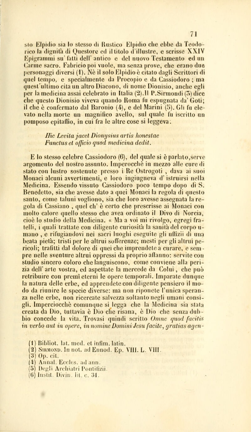 sto Elpidio sia lo slesso di Rustico Elpidio che ebbe da Teodo- rico la dignità di Questore ed il titolo d'illustre, e scrisse XXIV Epigrammi su' l'alti dell' antico e del nuovo Testamento ed un Carme sacro. Fabricio poi vuole, ma senza prove, che erano duo personaggi diversi (1). Né il solo Elpidio è citato dagli Scrittori di quel tempo, e specialmente da Procopio e da Cassiodoro ; ma quest'ultimo cita un altro Diacono, di nome Dionisio, anche egli per la medicina assai celebrato in Italia (2).Il P.Sirmondi (5) dice che questo Dionisio viveva quando Roma fu espugnata da' Goti; il che è confermalo dal Baronio (4), e del Marini (5). Gli fu ele- vato nella morte un magnifico avello, sul quale fu iscritto un pomposo epitaffio, in cui fra le altre cose si leggeva: Hic Levita jacet Dionysias artis honcslae Functus et officio quod medicina dedit. E lo stesso celebre Cassiodoro (6), del quale si è parlalo,serve argomento del nostro assunto. Imperocché in mezzo alle cure di stato con lustro sostentile presso i Re Ostrogoti , dava ai suoi Monaci alcuni avvertimenti, e loro ingiugneva d'istruirsi nella Medicina. Essendo vissuto Cassiodoro poco tempo dopo di S. Benedetto, sia che avesse dato a quei Monaci la regola di questo santo, come taluni vogliono, sia che loro avesse assegnala la re- gola di Cassiano , quel eh' è certo che prescrisse ai Monaci con molto calore quello stesso che avea ordinato il Divo di Norcia, cioè lo studio della Medicina. « Ma a voi mi rivolgo, egregi fra- telli, i quali trattate con diligente curiosila la sanità del corpo li- mano , e rifugiandovi nei sacri luoghi eseguite gli uftìzii di una beata pietà; tristi per le altrui sofferenze; mesti per gli altrui pe- ricoli; trafitti dal dolore di quei che imprendete a curare, e sem- pre nelle sventure altrui oppressi da proprio aflanno: servite con studio sincero coloro che languiscono, come conviene alla peri- zia dell'arte vostra, ed aspettale la mercede da Colui, che può retribuire con premi eterni le opere temporali. Imparate dunque la natura delle erbe, ed apprendete con diligente pensiero il mo- do da riunire le specie diverse: ma non riponete l'unica speran- za nelle erbe, non ricercate salvezza soltanto negli umani consi- gli. Imperciocché comunque si legga che la Medicina sia slata creata da Dio, tuttavia è Dio che risana, è Dio che senza dub- bio concede la vita. Trovasi quindi scritto Omne quod facitis in verbo aut in opere, in nomine Domini Jesu facile, (jralias acjen- (1) Bibliot. lat. med. et infìm. latin. (2) Sihmond. In not. ad Ennod. Ep. Vili. L. VIII. (3) Op. cit. (4) Atinal. Eccles. ad ann. (5) Degli Archiatri Pontificii. (0) Instit, Divin. Iil. e. 31.