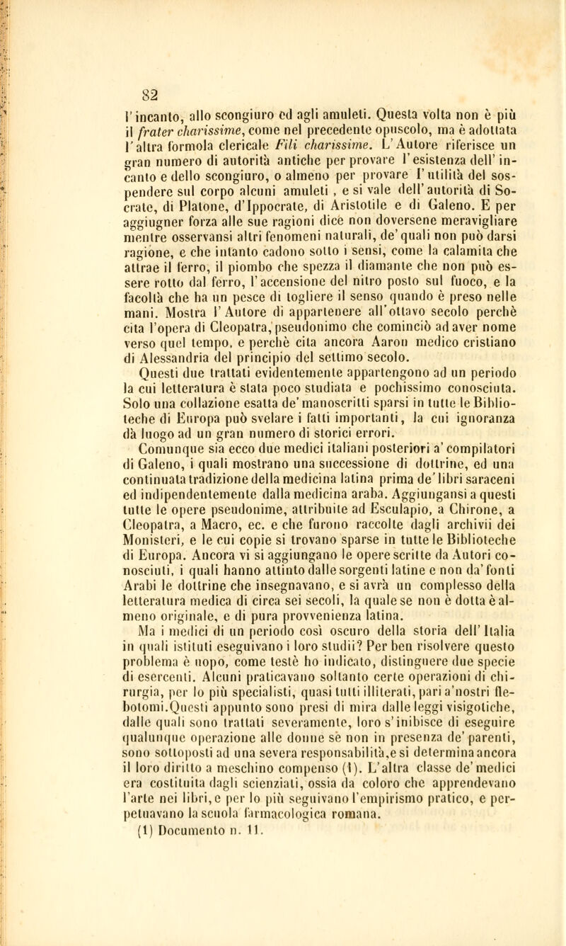 l'incanto, allo scongiuro ed agli amuleti. Questa volta non è più il frater diarissime, come nel precedente opuscolo, ma è adottata l'altra Corniola clericale Fili diarissime. L'Autore riferisce un gran numero di autorità antiche per provare l'esistenza dell' in- canto e dello scongiuro, o almeno per provare l'utilità del sos- pendere sul corpo alcuni amuleti , e si vale dell'autorità di So- crate, di Platone, d'Ippocrate, di Aristotile e di Galeno. E per aggiugner forza alle sue ragioni dice non doversene meravigliare mentre osservansi altri fenomeni naturali, de'quali non può darsi ragióne, e che intanto cadono sotto i sensi, come la calamita che attrae il l'erro, il piombo che spezza il diamante che non può es- sere rotto dal ferro, l'accensione del nitro posto sul fuoco, e la facoltà che ha un pesce di togliere il senso quando è preso nelle mani. Mostra l'Autore di appartenere all'ottavo secolo perchè cita l'opera di Cleopatra, pseudonimo che cominciò ad aver nome verso quel tempo, e perchè cita ancora Aaron medico cristiano di Alessandria del principio del settimo secolo. Questi due trattati evidentemente appartengono ad un periodo la cui letteratura è stata poco studiata e pochissimo conosciuta. Solo una collazione esalta de' manoscritti sparsi in tutte le Biblio- teche di Europa può svelare i l'alti importanti, la cui ignoranza dà luogo ad un gran numero di storici errori. Comunque sia ecco due medici italiani posteriori a' compilatori di Galeno, i quali mostrano una successione di dottrine, ed una continuala tradizione della medicina Ialina prima de'libri saraceni ed indipendentemente dalla medicina araba. Aggiungansi a questi tutte le opere pseudonime, attribuite ad Esculapio, a Chirone, a Cleopatra, a Macro, ec. e che furono raccolte dagli archivii dei Monisteri, e le cui copie si trovano sparse in tutte le Biblioteche di Europa. Ancora vi si aggiungano le opere scritte da Autori co- nosciuti, i quali hanno attinto dalle sorgenti latine e non da'fon li Arabi le dottrine che insegnavano, e si avrà un complesso della letteratura medica di circa sei secoli, la quale se non è dotta è al- meno originale, e di pura provvenienza latina. Ma i medici di un periodo così oscuro della storia dell'Italia in quali istituti eseguivano i loro studi!? Per ben risolvere questo problema è uopo, come testé ho indicato, distinguere due specie di esercenti. Alcuni praticavano soltanto certe operazioni di chi- rurgia, per lo più specialisti, quasi tutti illiterati, pari a'nostri fle- botomi.Questi appunto sono presi di mira dalle leggi visigotiche, dalle quali sono trattali severamente, loro s'inibisce di eseguire qualunque operazione alle donne se non in presenza de' parenti, sono sottoposti ad una severa responsabilità,e si determina ancora il loro diritto a meschino compenso (I). L'altra classe de'medici era costituita dagli scienziati, ossia da coloro che apprendevano l'arte nei libri, e per lo più seguivano l'empirismo pratico, e per- petuavano la scuola farmacologica romana. (1) Documento n. 11.