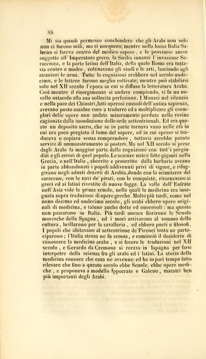 Mi sia quindi permesso concliiutiere che gli Arabi non solo non ci furono utili, ma ci nocquero; mentre nella bassa Italia Sa- lerno si faceva centro del medico sapere, e le provincie ancor soggette all' Imperatore greco, la Sicilia innanzi l'invasione Sa- racenica, e la parte latina dell'Italia, della quale Roma era tutta- via centro e madre, coltivavano gli studi e le arti, lasciando agli stranieri le armi. Tutte le cognizioni crebbero nel secolo unde- cimo, e le lettere furono meglio coltivate; mentre può stabilirsi solo nel XII secolo l'epoca in cui si diffuse la letteratura Araba. Così mentre il risorgimento si andava compiendo, vi fu un no- vello ostacolo alla sua sollecita perfezione. 1 Monaci nel silenzio e nella pace dei Chiostri,fatti operosi custodi dell'antica sapienza, avevano posto assidue cure a tradurre ed a moltiplicare gli esem- plari delle opere non andate miseramente perdute nelle rovine cagionate dalla inondazione delle orde settentrionali. Ed era que- sto un deposito sacro, che se in parte tornava vano nelle eia in cui era poco pregiato il lume del sapere, ed in cui spesso si tra- duceva e copiava senza comprendere , tuttavia avrebbe potuto servire di ammaestramento ai posteri. Ma nel XII secolo si prese dagli Arabi la maggior parte delle cognizioni con tutl'i pregiu- dizi egli errori di quel popolo.Le scienze natee fatte giganti nella Grecia, e nell'Italia , aborrite e proscritte dalla barbarie aveano in parte abbandonati i popoli addivenuti privi di vigore, e rifug- givano negli adusti deserti di Arabia,donde con la scimitarra del saraceno, con le navi de'pirati, con le conquiste, ritornavano ai greci ed ai latini rivestite di nuove fogge. La valle dell'Eufrate nell'Asia vide le prime scuole, nelle quali la medicina era inse- gnata sopra traduzioni dioperegreche. Mollopiù tardi, come nel nono decimo ed undecimo secolo, gli arabi ebbero opere origi- nali di medicina, e talune anche dotte ed onorevoli : ma queste non passarono in Italia. Più tardi ancora fiorirono le Scuole moresche della Spagna, ed i mori arrivarono al sommo della cultura, brillarono per la cavalleria , ed ebbero poeti e filosofi. 1 popoli che abitavano al settentrione de'Pirenei tosto ne parte- ciparono; l'Italia stessa ne fu scossa, e cominciò il desiderio di conoscere la medicina araba , e si fecero le traduzioni nel XII secolo , e Gerardo da Cremona si recava in Ispagna per farsi interpetre della scienza fra gli arabi ed i latini. La storia della medicina conosce che cosa ne avvenne: ed ha in pari tempo fatto rilevare che fino a questo secolo ebbe Scuole, ebbe opere medi- che , e proponeva a modello Ippocrate e Galeno, maestri ben più importanti degli Arabi.