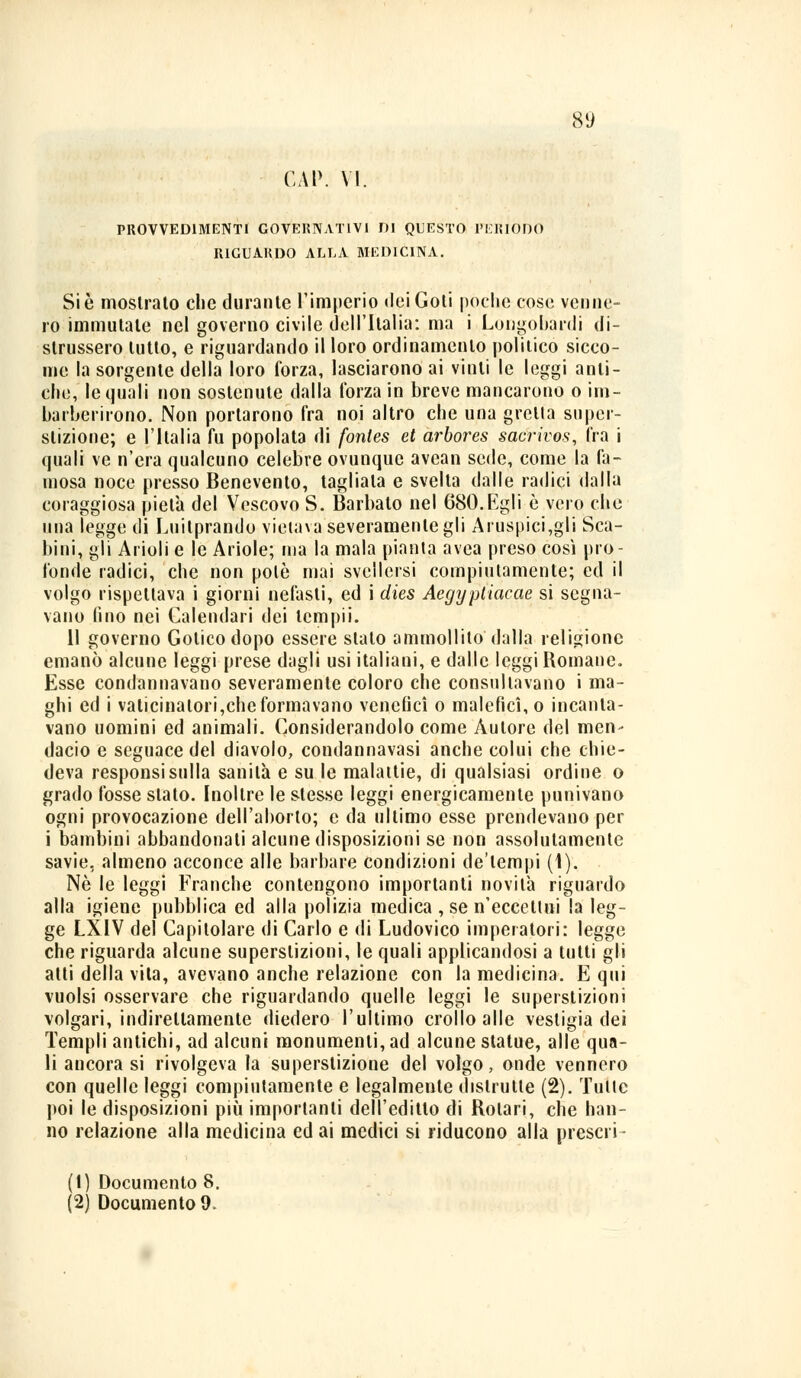 GAP. VI. PROVVEDIMENTI GOVERNATIVI DI QUESTO PERÌODO RIGUARDO ALLA MEDICINA. Si è mostralo che durante l'imperio dei Goti poche cose vernie- ro immutale nel governo civile dell'Italia: ma i Longobardi di- strussero lutto, e riguardando il loro ordinamento politico sicco- me la sorgente della loro forza, lasciarono ai vinti le leggi anti- che, le quali non sostenute dalla l'orza in breve mancarono o im- barberirono. Non portarono fra noi altro che una gretta super- stizione; e l'Italia fu popolata di fontes et arbores sacrivos, fra i quali ve n'era qualcuno celebre ovunque avean sede, come la fa- mosa noce presso Benevento, tagliala e svelta dalle radici dalla coraggiosa pietà del Vescovo S. Barbato nel 680.Egli è vero che ima legge di Luitprando vietava severamente gli Aruspicagli Sca- limi, gli Arioli e le Ariole; ma la mala pianta avea preso così pro- fonde radici, che non polo mai svellersi compiutamente; ed il volgo rispettava i giorni nefasti, ed i dies Aegyptiacae si segna- vano (ino nei Calendari dei tempii. 11 governo Gotico dopo essere stalo ammollilo dalla religione emanò alcune leggi prese dagli usi italiani, e dalle leggi Romane. Esse condannavano severamente coloro che consultavano i ma- ghi ed i valicinalori,che formavano venefici o malefìci, o incanta- vano uomini ed animali. Considerandolo come Autore del men- dacio e seguace del diavolo, condannavasi anche colui che chie- deva responsi sulla sanità e su le malattie, di qualsiasi ordine o grado fosse stato. Inoltre le stesse leggi energicamente punivano ogni provocazione dell'aborto; e da ultimo esse prendevano per i bambini abbandonali alcune disposizioni se non assolutamente savie, almeno acconce alle barbare condizioni de'lempi (1). Né le leggi Franche contengono importanti novità riguardo alla igiene pubblica ed alla polizia medica , se n'eccettui la leg- ge LXIV del Capitolare di Carlo e di Ludovico imperatori: legge che riguarda alcune superstizioni, le quali applicandosi a tutti gli atti della vita, avevano anche relazione con la medicina. E qui vuoisi osservare che riguardando quelle leggi le superstizioni volgari, indirettamente diedero l'ultimo crollo alle vestigia dei Templi antichi, ad alcuni monumenti, ad alcune statue, alle qua- li ancora si rivolgeva la superstizione del volgo, onde vennero con quelle leggi compiutamente e legalmente distrutte (2). Tulle poi le disposizioni più importanti dell'editto di Rolari, che han- no relazione alla medicina ed ai medici si riducono alla preseli - (1) Documento 8. (2) Documento 9.