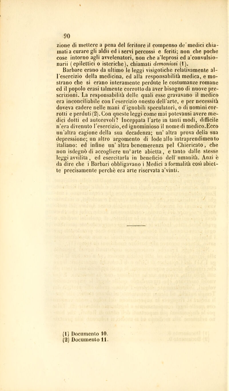 zione di mettere a pena del feritore il compenso de'mediei chia- mati a curare gli aldii ed i servi percossi e feriti; non che poche cose intorno agli avvelenatori, non che a'ieprosi ed a'convulsio- narii (epilettici o isteriche), chiamati demoniosi (1). Barbare erano da ultimo le leggi visigotiche relativamente al- l'esercizio della medicina, ed alla responsabilità medica, e mo- strano che si erano interamente perdute le costumanze romane ed il popolo erasi talmente corrotto da aver bisogno di nuove pre- scrizioni. La responsabilità delle quali esse gravavano il medico era inconciliabile con l'esercizio onesto dell'arte, e per necessita doveva cadere nelle mani d'ignobili speculatori, o di uomini cor- rotti e perduti (2). Con queste leggi come mai potevansi avere me- dici dotti ed autorevoli? Inceppata l'arte in tanti modi, difficile n'era divenuto l'esercizio, ed ignominioso il nome di medico.Ecco un'altra cagione della sua decadenza; un' altra prova della sua depressione; un altro argomento di lode allo inlraprendimento italiano: ed infine un'altra benemerenza pel Chiericato, che non isdegnò di accogliere un'arte abietta, e tanto dalle stesse leggi avvilita, ed esercitarla in benefìcio dell'umanità. Anzi è da dire che i Barbari obbligavano i Medici a formalità così abiet- te precisamente perchè era arte riservata a'vinti. (1) Documento 10.