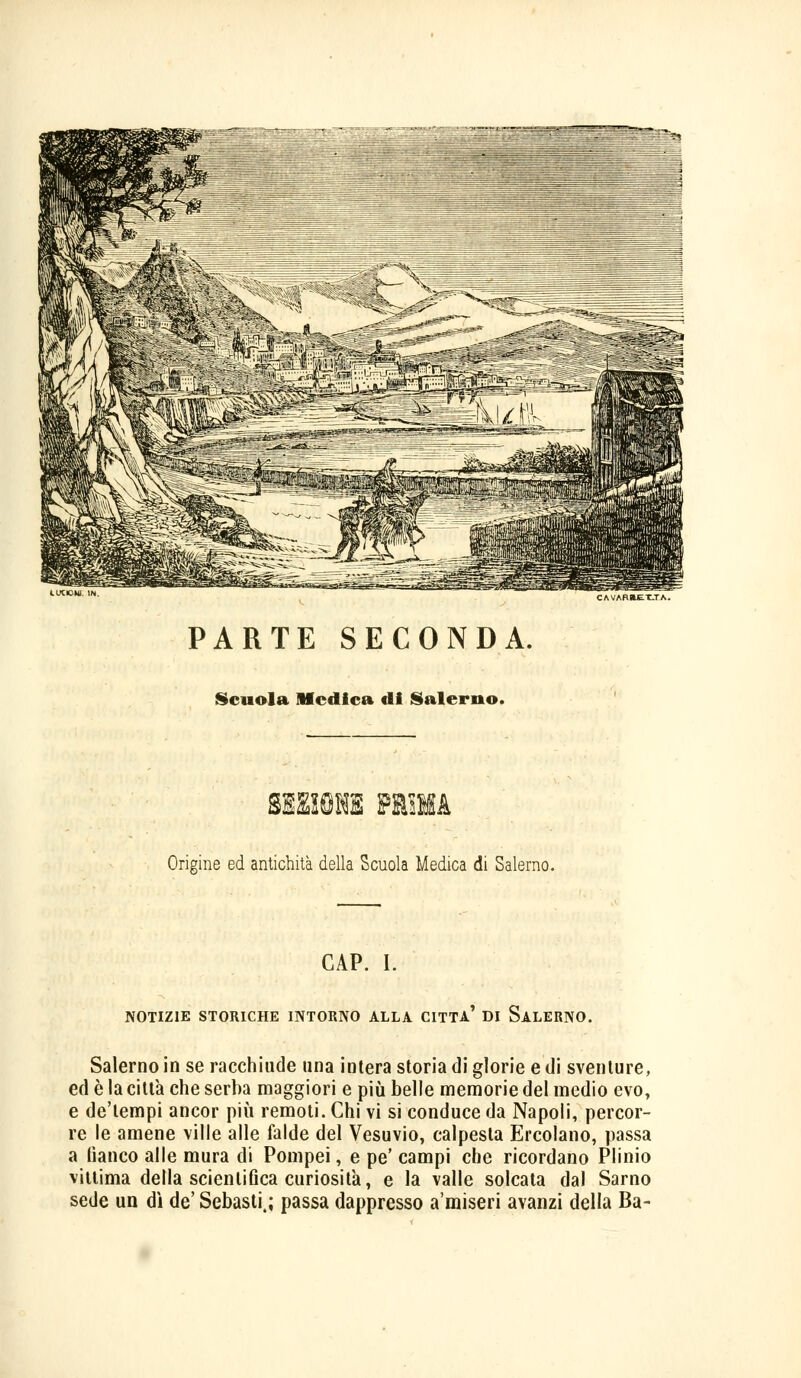 CAVARLE T.TA. PARTE SECONDA. Scuola Medica di Salerno. grama rtnu Origine ed antichità della Scuola Medica di Salerno. GAP. I. NOTIZIE STORICHE INTORNO ALLA CITTA' DI SALERNO. Salerno in se racchiude una intera storia di glorie e di sventure, ed è la città che serba maggiori e più belle memorie del medio evo, e deìempi ancor più remoti. Chi vi si conduce da Napoli, percor- re le amene ville alle falde del Vesuvio, calpesta Ercolano, passa a fianco alle mura di Pompei, e pe' campi che ricordano Plinio vittima della scientifica curiosila, e la valle solcata dal Sarno sede un dì de' Sebasti,; passa dappresso a'miseri avanzi della Ba-