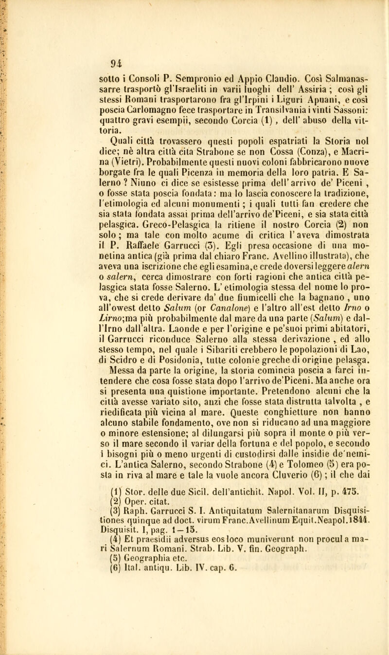 sotto ì Consoli P. Sempronio ed Appio Claudio. Così Salmanas- sarre trasportò gl'Israeliti in varii luoghi dell' Assiria ; così gli stessi Romani trasportarono fra gl'lrpini i Liguri Apuani, e così poscia Carlomagno fece trasportare in Transilvania i vinti Sassoni: quattro gravi esempii, secondo Corcia (1), dell' abuso della vit- toria. Quali città trovassero questi popoli espatriati la Storia noi dice; né altra citta cita Strabone se non Cossa (Conza), e Macri- na (Vietri). Probabilmente questi nuovi coloni fabbricarono nuove borgate fra le quali Picenza in memoria della loro patria. E Sa- lerno ? Niuno ci dice se esistesse prima dell'arrivo de' Piceni , o fosse stata poscia fondala: ma lo lascia conoscere la tradizione, l'etimologia ed alcuni monumenti ; i quali tutti fan credere che sia stata fondala assai prima dell'arrivo de'Piceni, e sia stala città pelasgica. Greco-Pelasgica la ritiene il nostro Corcia (2) non solo; ma tale con molto acume di critica l'aveva dimostrala il P. Raffaele Garrucci (3). Egli presa occasione di una mo- netina antica (già prima dal chiaro Frane. Avellino illustrala), che aveva una iscrizione che egli esamina,e crede doversi leggere alern o salern, cerca dimostrare con forti ragioni che antica ciltà pe- lasgica stata fosse Salerno. L'etimologia slessa del nome lo pro- va, che si crede derivare da' due fiumicelli che la bagnano , uno all'owest detto Salum (or Canalone) e l'altro all'est detto Imo o Zirno;ma più probabilmente dal mare da una parte (Salum) e dal- l'Imo dall'altra. Laonde e per l'origine e pe'suoi primi abitatori, il Garrucci riconduce Salerno alla stessa derivazione , ed allo stesso tempo, nel quale i Sibariti crebbero le popolazioni di Lao, di Scidro e di Posidonia, tutte colonie greche di origine pelasga. Messa da parte la origine, la storia comincia poscia a farci in- tendere che cosa fosse stata dopo l'arrivo de'Piceni. Ma anche ora si presenta una quistione importante. Pretendono alcuni che la città avesse variato silo, anzi che fosse slata distrutta talvolta , e riedificata più vicina al mare. Queste conghietture non hanno alcuno stabile fondamento, ove non si riducano ad una maggiore o minore estensione; al dilungarsi più sopra il monte o più ver- so il mare secondo il variar della fortuna e del popolo, e secondo i bisogni più o meno urgenti di custodirsi dalle insidie de'nemi- ci. L'antica Salerno, secondo Strabone (4-) e Tolomeo (5) era po- sta in riva al mare e tale la vuole ancora Cluverio (6) ; il che dai (1) Stor. delle due Sicil. dell'antichit. Napol. Voi. II, p. 475. (2) Oper. citat. (3) Raph. Garrucci S. I. Antiquitatum Salernitanarum Disquisi- tiones quinque ad doct. virum Frane.Avellinum Equit.Neapol.l844. Disquisit. I, pag. 1—15. (4) Et praesidii adversus eosloco muniverunt non procul a ma- ri Salernum Romani. Strab. Lib. V. fin. Geograph. (5) Geographia etc. (6) Hai. antiqu. Lib. IV. cap. 6.