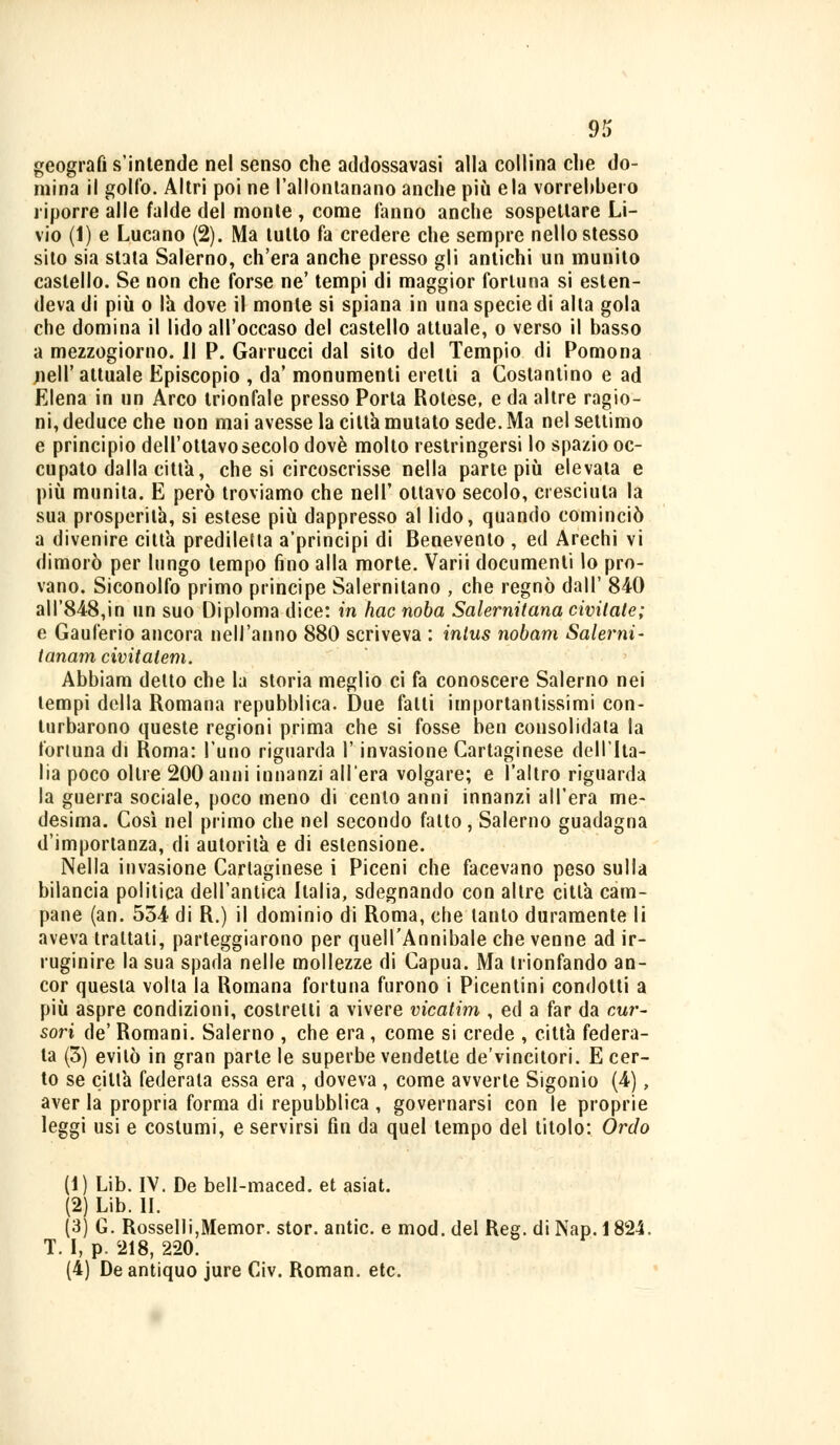 geografi s'intende nel senso che addossavasi alla collina che do- mina il golfo. Altri poi ne l'allontanano anche più eia vorrebbero riporre alle falde del monte , come fanno anche sospettare Li- vio (1) e Lucano (2). Ma tutto fa credere che sempre nello stesso sito sia stata Salerno, ch'era anche presso gli antichi un munito castello. Se non che forse ne' tempi di maggior fortuna si esten- deva di più o la dove il monte si spiana in una specie di alla gola che domina il lido all'occaso del castello attuale, o verso il basso a mezzogiorno. Il P. Garrucci dal sito del Tempio di Pomona nell'attuale Episcopio , da' monumenti eretti a Costantino e ad Elena in un Arco trionfale presso Porla Rotese, e da altre ragio- ni, deduce che non mai avesse la città mutato sede. Ma nel settimo e principio dell'ottavosecolo dovè molto restringersi lo spazio oc- cupato dalla città, che si circoscrisse nella parte più elevala e più munita. E però troviamo che nell' ottavo secolo, cresciuta la sua prosperità, si estese più dappresso al lido, quando cominciò a divenire città prediletta a'principi di Benevento , ed Arechi vi dimorò per lungo tempo fino alla morte. Varii documenti lo pro- vano. Siconolfo primo principe Salernitano , che regnò dall' 840 all'848,in un suo Diploma dice: in hac noba Salernitana civitate; e Gauferio ancora nell'anno 880 scriveva : inlus nobam Salerni- tanam civitalem. Abbiam detto che la storia meglio ci fa conoscere Salerno nei tempi della Romana repubblica. Due falli importantissimi con- turbarono queste regioni prima che si fosse ben consolidata la fortuna di Roma: l'uno riguarda l'invasione Cartaginese dell'Ita- lia poco oltre 200 anni innanzi all'era volgare; e l'altro riguarda la guerra sociale, poco meno di cento anni innanzi all'era me- desima. Così nel primo che nel secondo fatto, Salerno guadagna d'importanza, di autorità e di estensione. Nella invasione Cartaginese i Piceni che facevano peso sulla bilancia politica dell'antica Italia, sdegnando con altre città cam- pane (an. 534 di R.) il dominio di Roma, che tanto duramente li aveva trattati, parteggiarono per quell'Annibale che venne ad ir- ruginire la sua spada nelle mollezze di Capua. Ma trionfando an- cor questa volta la Romana fortuna furono i Picentini condotti a più aspre condizioni, costretti a vivere vicatim , ed a far da cur- sori de' Romani. Salerno , che era, come si crede , città federa- ta (3) evitò in gran parte le superbe vendette de'vincitori. E cer- to se città federala essa era , doveva , come avverte Sigonio (4), aver la propria forma di repubblica , governarsi con le proprie leggi usi e costumi, e servirsi fin da quel tempo del titolo: Orcio (1) Lib. IV. De bell-maced. et asiat. (2) Lib. II. (3) G. Rosselli,Memor. stor. antic. e mod. del Ree. di Nap. 1824. T. I, p. 218, 220. (4) De antiquo jure Civ. Roman, etc.