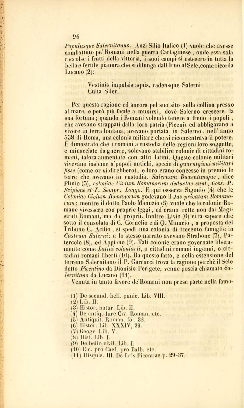 Populusque Salernitanus. Anzi Silio Italico (I) vuole che avesse combattuto pe' Romani nella guerra Cartaginese , onde essa sola raccolse i frutti della vittoria, i suoi campi si eslesero in tutta la bella e fertile pianura che si dilunga dall'Imo alSele,come ricorda Lucano (2): Veslinis impulsis aquis, radensque Salerni Culla Siler. Per questa ragione ed ancora pel suo silo sulla collina presso al mare, e però più facile a munirsi, dovè Salerno crescere la sua fortuna ; quando i Romani volendo tenere a freno i popoli , che avevano strappali dalla loro patria (Piceni) ed obbligavano a vivere in terra lontana, avevano portata in Salerno , nell' anno 558 di Roma, una colonia militare che vi riconcentrava il potere. È dimoslrato che i romani a custodia delle regioni loro soggette, e minacciate da guerre, solevano stabilire colonie di cittadini ro- mani, talora aumentate con altri latini. Queste colonie militari vivevano insieme a'popoli antichi, specie di guarnigioni militari fisse (come or si direbbero), e loro erano concesse in premio le terre che avevano in custodia. Salernum Buxentumque, dice Plinio (5), coloniae Civium Ròmanorum deductae sunl, Coss. P. Scipione et T. Sempr. Longo. E qui osserva Sigonio (4) che le Coloniae Civium Ròmanorum godevano il Jus privalum Romano- rum; mentre il dotto Paolo Manuzio (5) vuole che le colonie Ro- mane vivessero con proprie leggi, ed erano rette non dai Magi- strati Romani, ma da' proprii. Inoltre Livio (6) ci fa sapere che sotto il consolalo di C. Cornelio e di Q. Minucio , a proposta del Tribuno C. Acilio , si spedì una colonia di trecento famiglie in Cast rum Salerni; e lo stesso narralo avevano Strabone (7), Pa- tendolo (8), ed Appiano (9). Tali colonie erano governale libera- mente come Latini coloniarii, o cittadini romani ingenui, o cit- tadini romani liberti (10). Da questo fatto, e nella estensione del terreno Salernitano il P. Garrucci trova la ragione perchè il Sele detto Picenlino da Dionisio Perigete, venne poscia chiamato Sa- lernitano da Lucano (11). Venula in tanto favore de'Romani non prese parte nella famo- (1) De secund. beli, punic. Lib. Vili. (2) Lib. IL (3) Histor. natur. Lib. IL (4) De antiq. Iure Civ. Roman, etc. (5) Antiquit. Roman, fol. 32. (6) Histor. Lib. XXXIV, 29. (7) Geogr. Lib. V. (8) Hist. Lib. I. (9) De bollo civil. Lib. I. (10) Cic. prò Cael. prò Ball), etc. (11) Disquis. III. De fatis Picentiae p. 29-37,