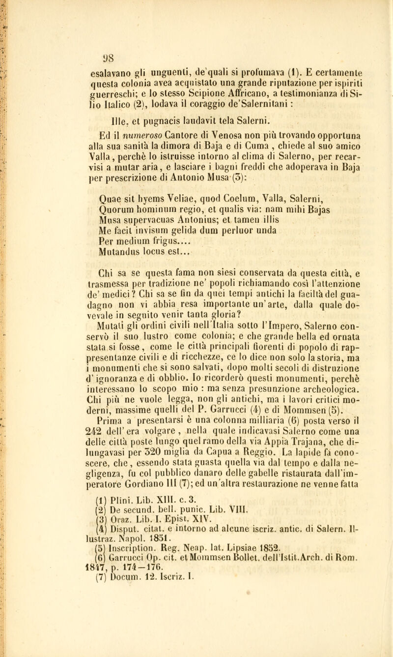 esalavano gli unguenti, de quali si profumava (1). E certamente questa colonia avea acquistato una grande riputazione per ispiriti guerreschi; e lo slesso Scipione Affricano, a testimonianza di Si- lio Italico (2), lodava il coraggio de'Salernitani : Me. et pugnacis laudavil tela Salerni. Ed il numeroso Cantore di Venosa non più trovando opportuna alla sua sanità la dimora di Baja e di Cuma , chiede al suo amico Valla, perchè lo istruisse intorno al clima di Salerno, per recar- visi a mutar aria, e lasciare i bagni freddi che adoperava in Baja per prescrizione di Antonio Musa (3): Quae sit hyems Veliae, quod Coelum, Valla, Salerni, Quorum hominum regio, et qualis via: nani mihi Bajas Musa supervacuas Anlonius; et tamen illis Me facit invisum gelida dum perluor unda Per medium frigus.... Mutandus locus est... Chi sa se questa fama non siesi conservata da questa città, e trasmessa per tradizione ne' popoli richiamando così l'attenzione de' medici? Chi sa se fin da quei tempi antichi la faciltadel gua- dagno non vi abbia resa importante un'arte, dalla quale do- vevate in seguito venir tanta gloria? Mutati gli ordini civili nell'Italia sotto l'Impero, Salerno con- servò il suo lustro come colonia; e che grande bella ed ornata stata si fosse, come le citta principali fiorenti di popolo di rap- presentanze civili e di ricchezze, ce lo dice non solo la storia, ma i monumenti che si sono salvati, dopo molti secoli di distruzione d'ignoranza e di obblio. Io ricorderò questi monumenti, perchè interessano lo scopo mio : ma senza presunzione archeologica. Chi più ne vuole legga, non gli antichi, ma i lavori critici mo- derni, massime quelli del P. Carnicci (4) e di Mommsen(5). Prima a presentarsi è una colonna milliaria (6) posta verso il 242 dell'era volgare, nella quale indicavasi Salerno come una delle citta poste lungo quel ramo della via Appia Trajana, che di- lungavasi per 320 miglia da Capua a Reggio. La lapide fa cono- scere, che, essendo stata guasta quella via dal tempo e dalla ne- gligenza, Cu col pubblico danaro delle gabelle l'istaurala dall'im- peratore Gordiano 111 (7); ed un'altra restaurazione ne venne fatta (1) Plini.Lib. XIII. e. 3. (2) De secund. beli, punic. Lib. VIII. (3) Graz. Lib. I. Epist. XIV. (4) Disput. citat. e intorno ad alcune iscriz. antic. di Salern. II- lustraz. Napol. 1851. (5) Inscription. Reg. Neap. lat. Lipsiae 1852. (6) Garrucci Op. cit. etMoinmsen Bollet. dell'Istit.Arch. di Rom. 1847, p. 174 — 176. (71 Docum. 12. Iscriz. I.