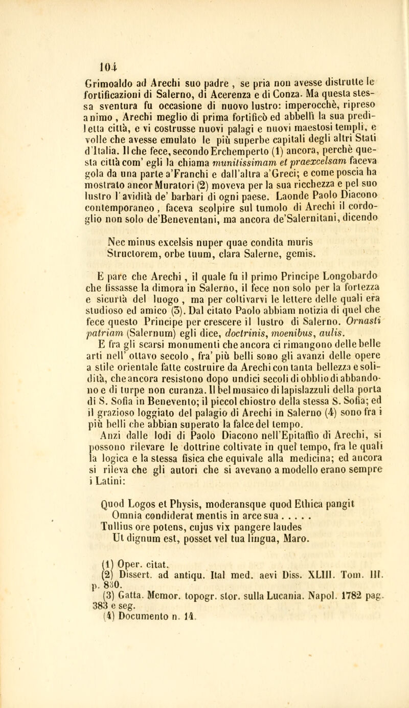 Grimoaldo ad Arechi suo padre , se pria non avesse distrutte le fortificazioni di Salerno, di Acerenza e di Conza. Ma questa stes- sa sventura fu occasione di nuovo lustro: imperocché, ripreso animo , Arechi meglio di prima fortificò ed abbellì la sua predi- letta città, e vi coslrusse nuovi palagi e nuovi maestosi templi, e volle che avesse emulato le più superbe capitali degli altri Stati d'Italia. Il che fece, secondo Erchemperto (1) ancora, perchè que- sta città com' egli la chiama munitissimam et praexcelsam faceva gola da una parte a'Franchi e dall'altra a'Greci; e come poscia ha mostralo ancor Muratori (2) moveva per la sua ricchezza e pel suo lustro l'avidità de' barbari di ogni paese. Laonde Paolo Diacono contemporaneo, faceva scolpire sul tumolo di Arechi il cordo- glio non solo de'Beneventani, ma ancora de'Salernitani, dicendo Nec minus excelsis nuper quae condita muris Struclorem, orbe tuum, darà Salerne, gemis. E pare che Arechi, il quale fu il primo Principe Longobardo che fissasse la dimora in Salerno, il fece non solo per la fortezza e sicurtà del luogo , ma per coltivarvi le lettere delle quali era studioso ed amico (3). Dal citato Paolo abbiam notizia di quel che fece questo Principe per crescere il lustro di Salerno. Ornasti patriam (Salemum) egli dice, doctrinis, moenibus, aulis. E fra gli scarsi monumenti che ancora ci rimangono delle belle arti nell' ottavo secolo , fra' più belli sono gli avanzi delle opere a stile orientale fatte costruire da Arechi con tanta bellezza e soli- dità, che ancora resistono dopo undici secoli di obblio di abbando- no e di turpe non curanza. II bel musaico di lapislazzuli della porta di S. Sofia in Benevento; il piccol chiostro della stessa S. Sofia; ed il grazioso loggiato del palagio di Arechi in Salerno (4) sono fra i più belli che abbian superalo la falce del tempo. Anzi dalle lodi di Paolo Diacono nell'Epitaffio di Arechi, si possono rilevare le dottrine coltivate in quel tempo, fra le quali là logica e la stessa fisica che equivale alla medicina; ed ancora si rileva che gli autori che si avevano a modello erano sempre i Latini: Quod Logos et Physis, moderansque quod Etilica pangit Omnia condiderat mentis in arce sua Tullius ore potens, cujus vix pangere laudes Ut dignum est, posset vel tua lingua, Maro. (1) Oper. citat. (2) Dissert. ad antiqu. Ital med. aevi Diss. XL1II. Tom. IH. p. 830. (3) Gatta. Memor. topogr. slor. sulla Lucania. Napol. 1782 pag. 383 e seg. (4) Documento n. 14.