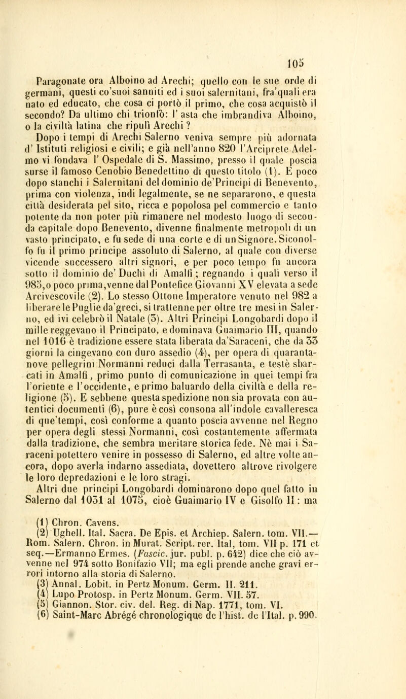 Paragonate ora Alboino ad Arechi; quello con le sue orde di germani, questi co'suoi sanniti ed i suoi salernitani, fra'quali era nato ed educato, che cosa ci portò il primo, che cosa acquistò il secondo? Da ultimo chi trionfò: I' asta che imbrandiva Alboino, o la civiltà latina che ripulì Arechi ? Dopo i tempi di Arechi Salerno veniva sempre più adornata d' Istituti religiosi e civili; e già nell'anno 820 l'Arciprete Adel- mo vi fondava 1' Ospedale di S. Massimo, presso il quale poscia surse il famoso Cenobio Benedettino di questo titolo (1). E poco dopo stanchi i Salernitani del dominio de'Principi di Benevento, prima con violenza, indi legalmente, se ne separarono, e questa citta desiderala pel sito, ricca e popolosa pel commercio e tanto polente da non poter più rimanere nel modesto luogo di secon- da capitale dopo Benevento, divenne finalmente metropoli di un vasto principato, e fu sede di una corte e di un Signore. Siconol- fo fu il primo principe assoluto di Salerno, al quale con diverse vicende successero altri signori, e per poco tempo fu ancora sotto il dominio de'Duchi di Amalfi; regnando i quali verso il 98o,o poco prima,venne dal Pontefice Giovanni XV elevata a sede Arcivescovile (2). Lo stesso Ottone Imperatore venuto nel 982 a liberare le Puglie da'greci, si trattenne per oltre tre mesi in Saler- no, ed ivi celebrò il Natale (5). Altri Principi Longobardi dopo il mille reggevano il Principato, e dominava Guaimario III, quando nel 1010 è tradizione essere stata liberata da'Saraceni, che da 33 giorni la cingevano con duro assedio (4), per opera di quaranta- nove pellegrini Normanni reduci dalla Terrasanta, e testé sbar- cati in Amalfi, primo punto di comunicazione in quei tempi fra l'oriente e l'occidente, e primo baluardo della civiltà e della re- ligione (5). E sebbene questa spedizione non sia provala con au- tentici documenti (6), pure è così consona all'indole cavalleresca di que'tempi, così conforme a quanto poscia avvenne nel Regno per opera degli stessi Normanni, così costantemente affermata dalla tradizione, che sembra meritare storica fede. Né mai i Sa- raceni potettero venire in possesso di Salerno, ed altre volte an- cora, dopo averla indarno assediala, dovettero altrove rivolgere le loro depredazioni e le loro stragi. Altri due principi Longobardi dominarono dopo quel fatto in Salerno dal 1031 al 1075, cioè Guaimario IV e Gisolfo lì : ma (1) Chron. Cavens. (2) Ughell. Ital. Sacra. De Epis. et Archiep. Salem, toni. VII.— Rom. Salern. Chron. in Murat. Script, rer. Ital, tom. VII p. 171 et seq.—Ermanno Ermes. (Fascio, jur. pubi. p. 642) dice che ciò av- venne nel 974 sotto Bonifazio VII; ma egli prende anche gravi er- rori intorno alla storia di Salerno. (3| Annal. Lobit. in PertzMonum. Germ. II. 211. (4) Lupo Protosp. in Pertz Monum. Germ. VII. 57. (51 Giannon. Stor. civ. del. Reg. di Nap. 1771, tom. VI. (6) Saint-Marc Abrégé chronologique de l'hist. de l'Ital. p.990,