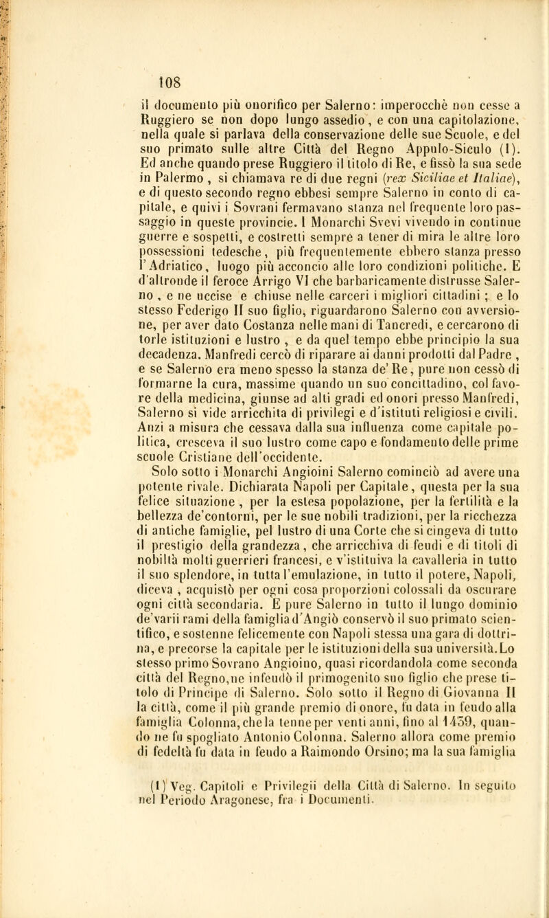 il documento più onorifico per Salerno: imperocché non cesse a Ruggiero se non dopo lungo assedio, e con una capitolazione, nella quale si parlava della conservazione delle sue Scuole, e del suo primato sulle altre Città del Regno Appulo-Siculo (1). Ed anche quando prese Ruggiero il titolo di Re, e fissò la sua sede in Palermo , si chiamava re di due regni (rex Siciliae et Italiae), e di questo secondo regno ebbesi sempre Salerno in conto di ca- pitale, e quivi i Sovrani fermavano stanza nel frequente loro pas- saggio in queste provincie. I Monarchi Svevi vivendo in continue guerre e sospetti, e costretti sempre a tener di mira le altre loro possessioni tedesche, più frequentemente ebbero stanza presso l'Adriatico, luogo più acconcio alle loro condizioni politiche. E d'altronde il feroce Arrigo VI che barbaricamente distrusse Saler- no , e ne uccise e chiuse nelle carceri i migliori cittadini ; e lo stesso Federigo II suo figlio, riguardarono Salerno con avversio- ne, per aver dato Costanza nelle mani di Tancredi, e cercarono di torle istituzioni e lustro , e da quel tempo ebbe principio la sua decadenza. Manfredi cercò di riparare ai danni prodotti dal Padre , e se Salerno era meno spesso la stanza de' Re, pure non cessò di formarne la cura, massime quando un suo concittadino, col favo- re della medicina, giunse ad alti gradi ed onori presso Manfredi, Salerno si vide arricchita di privilegi e d'istituti religiosi e civili. Anzi a misura che cessava dalla sua influenza come capitale po- litica, cresceva il suo lustro come capo e fondamento delle prime scuole Cristiane dell'occidente. Solo sotto i Monarchi Angioini Salerno cominciò ad avere una potente rivale. Dichiarala Napoli per Capitale, questa perla sua felice situazione , per la eslesa popolazione, per la fertilità e la bellezza de'contorni, per le sue nobili tradizioni, per la ricchezza di antiche famiglie, pel lustro di una Corte che si cingeva di tutto il prestigio della grandezza, che arricchiva di feudi e di titoli di nobiltà molti guerrieri francesi, e v'istituiva la cavalleria in tutto il suo splendore, in tutta l'emulazione, in tutto il potere, Napoli, diceva , acquistò per ogni cosa proporzioni colossali da oscurare ogni citlà secondaria. E pure Salerno in lutto il lungo dominio de'varii rami della famiglia d'Angiò conservò il suo primato scien- tifico, e sostenne felicemente con Napoli stessa una gara di dottri- na, e precorse la capitale per le istituzioni della sua università.Lo stesso primo Sovrano Angioino, quasi ricordandola come seconda citlà del Regno,ne infeudò il primogenito suo figlio che prese ti- tolo di Principe di Salerno. Solo sotto il Regno di Giovanna II la citlà, come il più grande premio di onore, fu data in feudo alla famiglia Colonna,chela tenne per venti anni, fino al 1459, quan- do ne fu spogliato Antonio Colonna. Salerno allora come premio di fedeltà fu data in feudo a Raimondo Orsino; ma la sua famiglia (t) Veg. Capitoli e Privilegi! della Citlà di Salerno. In seguito nel Periodo Aragonese, fra i Documenti.